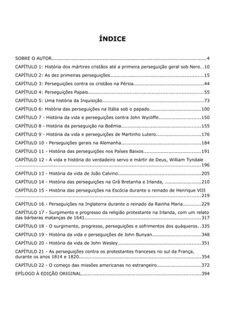 ÍNDICE
SOBRE O AUTOR...................................................................................................4
CAPÍTULO 1: História dos mártires cristãos até a primeira perseguição geral sob Nero. .10
CAPÍTULO 2: As dez primeiras perseguições............................................................15
CAPÍTULO 3: Perseguições contra os cristãos na Pérsia.............................................44
CAPÍTULO 4: Perseguições Papais..........................................................................55
CAPÍTULO 5: Uma história da Inquisição.................................................................73
CAPÍTULO 6: História das perseguições na Itália sob o papado.................................100
CAPÍTULO 7 - História da vida e perseguições contra John Wycliffe...........................150
CAPÍTULO 8 - História da perseguição na Boêmia...................................................155
CAPÍTULO 9 - História da vida e perseguições de Martinho Lutero.............................176
CAPÍTULO 10 - Perseguições gerais na Alemanha...................................................184
CAPÍTULO 11 - História das perseguições nos Países Baixos.....................................191
CAPÍTULO 12 - A vida e história do verdadeiro servo e mártir de Deus, William Tyndale
.......................................................................................................................196
CAPÍTULO 13 - História da vida de João Calvino.....................................................205
CAPÍTULO 14 - História das perseguições na Grã Bretanha e Irlanda, .......................210
CAPÍTULO 15 - História das perseguições na Escócia durante o reinado de Henrique VIII
.......................................................................................................................219
CAPÍTULO 16 - Perseguições na Inglaterra durante o reinado da Rainha Maria...........229
CAPÍTULO 17 - Surgimento e progresso da religião protestante na Irlanda, com um relato
das bárbaras matanças de 1641...........................................................................317
CAPÍTULO 18 - O surgimento, progresso, perseguições e sofrimentos dos quáqueros. .335
CAPÍTULO 19 - História da vida e perseguições de John Bunyan...............................348
CAPÍTULO 20 - História da vida de John Wesley.....................................................351
CAPÍTULO 21 - As perseguições contra os protestantes franceses no sul da França,
durante os anos 1814 e 1820..............................................................................354
CAPÍTULO 22 - O começo das missões americanas no estrangeiro............................372
EPÍLOGO À EDIÇÃO ORIGINAL.............................................................................394
 