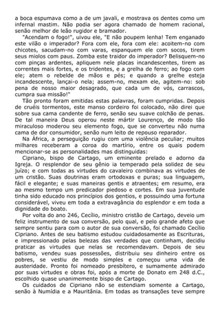 a boca espumava como a de um javali, e mostrava os dentes como um
infernal mastim. Não podia ser agora chamado de homem racional,
senão melhor de leão rugidor e bramador.
"Acendam o fogo!", uivou ele, "E não poupem lenha! Tem enganado
este vilão o imperador? Fora com ele, fora com ele: acoitem-no com
chicotes, sacudam-no com varas, espanquem ele com socos, tirem
seus miolos com paus. Zomba este traidor do imperador? Belisquem-no
com pinças ardentes, apliquem nele placas incandescentes, tirem as
correntes mais fortes, e os tridentes, e a grelha de ferro; ao fogo com
ele; atem o rebelde de mãos e pés; e quando a grelhe esteja
incandescente, lançai-o nela; assem-no, mexam ele, agitem-no: sob
pena de nosso maior desagrado, que cada um de vós, carrascos,
cumpra sua missão!"
Tão pronto foram emitidas estas palavras, foram cumpridas. Depois
de cruéis tormentos, este manso cordeiro foi colocado, não direi que
sobre sua cama candente de ferro, senão seu suave colchão de penas.
De tal maneira Deus operou neste mártir Lourenço, de modo tão
miraculoso moderou seu elemento fogo, que se converteu não numa
cama de dor consumidor, senão num leito de repouso reparador.
Na África, a perseguição rugiu com uma violência peculiar; muitos
milhares receberam a coroa do martírio, entre os quais podem
mencionar-se as personalidades mas distinguidas:
Cipriano, bispo de Cartago, um eminente prelado e adorno da
Igreja. O resplendor de seu gênio ia temperado pela solidez de seu
juízo; e com todas as virtudes do cavaleiro combinava as virtudes de
um cristão. Suas doutrinas eram ortodoxas e puras; sua linguagem,
fácil e elegante; e suas maneiras gentis e atraentes; em resumo, era
ao mesmo tempo um predicador piedoso e cortes. Em sua juventude
tinha sido educado nos princípios dos gentios, e possuindo uma fortuna
considerável, viveu em toda a extravagância do esplendor e em toda a
dignidade do boato.
Por volta do ano 246, Cecílio, ministro cristão de Cartago, deveio um
feliz instrumento de sua conversão, pelo qual, e pelo grande afeto que
sempre sentiu para com o autor de sua conversão, foi chamado Cecílio
Cipriano. Antes de seu batismo estudou cuidadosamente as Escrituras,
e impressionado pelas belezas das verdades que continham, decidiu
praticar as virtudes que nelas se recomendavam. Depois de seu
batismo, vendeu suas possessões, distribuiu seu dinheiro entre os
pobres, se vestiu de modo simples e começou uma vida de
austeridade. Pronto foi nomeado presbítero, e sumamente admirado
por suas virtudes e obras foi, após a morte de Donato em 248 d.C.,
escolhido quase unanimemente bispo de Cartago.
Os cuidados de Cipriano não se estendiam somente a Cartago,
senão à Numídia e a Mauritânia. Em todas as transações teve sempre
 