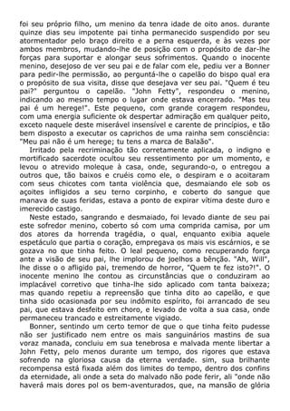 foi seu próprio filho, um menino da tenra idade de oito anos. durante
quinze dias seu impotente pai tinha permanecido suspendido por seu
atormentador pelo braço direito e a perna esquerda, e às vezes por
ambos membros, mudando-lhe de posição com o propósito de dar-lhe
forças para suportar e alongar seus sofrimentos. Quando o inocente
menino, desejoso de ver seu pai e de falar com ele, pediu ver a Bonner
para pedir-lhe permissão, ao perguntá-lhe o capelão do bispo qual era
o propósito de sua visita, disse que desejava ver seu pai. "Quem é teu
pai?" perguntou o capelão. "John Fetty", respondeu o menino,
indicando ao mesmo tempo o lugar onde estava encerrado. "Mas teu
pai é um herege!". Este pequeno, com grande coragem respondeu,
com uma energia suficiente ok despertar admiração em qualquer peito,
exceto naquele deste miserável insensível e carente de princípios, e tão
bem disposto a executar os caprichos de uma rainha sem consciência:
"Meu pai não é um herege; tu tens a marca de Balaão".
Irritado pela recriminação tão corretamente aplicada, o indigno e
mortificado sacerdote ocultou seu ressentimento por um momento, e
levou o atrevido moleque à casa, onde, segurando-o, o entregou a
outros que, tão baixos e cruéis como ele, o despiram e o acoitaram
com seus chicotes com tanta violência que, desmaiando ele sob os
açoites infligidos a seu terno corpinho, e coberto do sangue que
manava de suas feridas, estava a ponto de expirar vítima deste duro e
imerecido castigo.
Neste estado, sangrando e desmaiado, foi levado diante de seu pai
este sofredor menino, coberto só com uma comprida camisa, por um
dos atores da horrenda tragédia, o qual, enquanto exibia aquele
espetáculo que partia o coração, empregava os mais vis escárnios, e se
gozava no que tinha feito. O leal pequeno, como recuperando força
ante a visão de seu pai, lhe implorou de joelhos a bênção. "Ah, Will",
lhe disse o o afligido pai, tremendo de horror, "Quem te fez isto?!". O
inocente menino lhe contou as circunstâncias que o conduziram ao
implacável corretivo que tinha-lhe sido aplicado com tanta baixeza;
mas quando repetiu a repreensão que tinha dito ao capelão, e que
tinha sido ocasionada por seu indômito espírito, foi arrancado de seu
pai, que estava desfeito em choro, e levado de volta a sua casa, onde
permaneceu trancado e estreitamente vigiado.
Bonner, sentindo um certo temor de que o que tinha feito pudesse
não ser justificado nem entre os mais sanguinários mastins de sua
voraz manada, concluiu em sua tenebrosa e malvada mente libertar a
John Fetty, pelo menos durante um tempo, dos rigores que estava
sofrendo na gloriosa causa da eterna verdade. sim, sua brilhante
recompensa está fixada além dos limites do tempo, dentro dos confins
da eternidade, ali onde a seta do malvado não pode ferir, ali "onde não
haverá mais dores pol os bem-aventurados, que, na mansão de glória
 