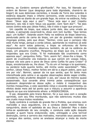 eterna, ao Cordeiro sempre glorificarão". Por isso, foi liberado por
ordem de Bonner (que desgraça para toda dignidade, chamá-lo de
bispo!) de suas dolorosas correntes, e levado da Torre dos Lolardos à
estância daquele ímpio e infame carniceiro, onde encontrou o bispo
esquentando-se diante de um grande fogo. Ao entrar na estância, Fetty
disse: "Deus seja aqui e paz!". "'Deus seja aqui e paz' (repetiu
Bonner), isto não é nem 'Deus vos guarde', nem 'bom dia'!". "Se dais
coices contra esta paz (disse Fetty), não é este o lugar que procuro".
Um capelão do bispo, que estava junto dele, deu uma virada ao
coitado, e pensando escarnecê-lo, disse com tom burlão: "Que temos
aqui: um bufão!". Estando assim Fetty na estância do bispo observou,
pendurado perto da cama do bispo, um par de grandes rosários de
miçangas pretas, pelo que disse: "Senhor, creio que o carrasco não
está muito longe, porque a corda (disse, apontando os rosários) já está
aqui". Ao ouvir estas palavras, o bispo se enfureceu de forma
inexpressável. De imediato observou também, de pé na estância do
bispo, um pequeno crucifixo. Perguntou ao bispo que era, e ele lhe
respondeu que era Cristo. "E foi maltratado tão cruelmente como
aparece aqui", perguntou Fetty. "Sim, assim foi", disse-lhe o bispo. "E
assim de cruelmente vós tratareis os que caírem em vossas mãos,
porque vós sois para o povo de Deus como Caifás foi para Cristo!" O
bispo, encolerizando-se, lhe disse: "Tu és um vil herege e te queimarei,
ou perderei tudo quanto tenho, até minha veste sacerdotal!". "Não,
senhor, (disse Fetty), melhor faríeis em dá-la a algum pobre, para que
ore por vós". Bonner, apesar da ira que sentia, que foi tanto mais
intensificada pela calma e as agudas observações deste sagaz cristão,
considerou mais prudente despedir o pai, por causa do menino quase
assassinado. Sua covarde alma tremia pelas conseqüências que
pudessem desprender-se dessa ação; o médio é inseparável das
mentes mesquinhas, e este sacerdote roliço e covarde experimentou os
efeitos deste meio até tal ponto que o induziu a assumir a aparência
daquilo ao que era totalmente alheio: a MISERICÓRDIA.
O pai, despedido pelo tirano Bonner, foi a sua casa com o coração
oprimido, com seu filho moribundo, que não sobreviveu muitos dias
aos cruéis maus-tratos recebidos.
Quão contrária à vontade do grande Rei e Profeta, que ensinou com
mansidão a seus seguidores, era a conduta deste mestre falso e
sanguinário, deste vil apóstata de seu Deus a Satanás! Mas o diabo
tinha-se apoderado de seu coração, e conduzia cada ação daquele
pecador a quem havia endurecido; este, entregado a uma terrível
destruição, corria a carreira dos malvados, marcando seus passos com
o sangue dos santos, como se anelasse alcançar a meta da morte
eterna.
 