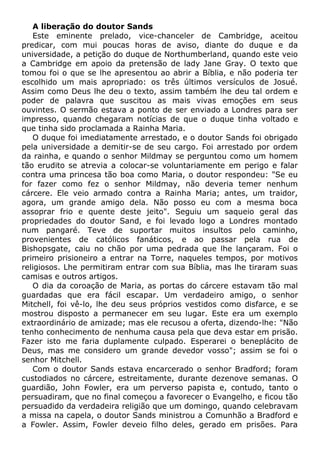 A liberação do doutor Sands
Este eminente prelado, vice-chanceler de Cambridge, aceitou
predicar, com mui poucas horas de aviso, diante do duque e da
universidade, a petição do duque de Northumberland, quando este veio
a Cambridge em apoio da pretensão de lady Jane Gray. O texto que
tomou foi o que se lhe apresentou ao abrir a Bíblia, e não poderia ter
escolhido um mais apropriado: os três últimos versículos de Josué.
Assim como Deus lhe deu o texto, assim também lhe deu tal ordem e
poder de palavra que suscitou as mais vivas emoções em seus
ouvintes. O sermão estava a ponto de ser enviado a Londres para ser
impresso, quando chegaram notícias de que o duque tinha voltado e
que tinha sido proclamada a Rainha Maria.
O duque foi imediatamente arrestado, e o doutor Sands foi obrigado
pela universidade a demitir-se de seu cargo. Foi arrestado por ordem
da rainha, e quando o senhor Mildmay se perguntou como um homem
tão erudito se atrevia a colocar-se voluntariamente em perigo e falar
contra uma princesa tão boa como Maria, o doutor respondeu: "Se eu
for fazer como fez o senhor Mildmay, não deveria temer nenhum
cárcere. Ele veio armado contra a Rainha Maria; antes, um traidor,
agora, um grande amigo dela. Não posso eu com a mesma boca
assoprar frio e quente deste jeito". Seguiu um saqueio geral das
propriedades do doutor Sand, e foi levado logo a Londres montado
num pangaré. Teve de suportar muitos insultos pelo caminho,
provenientes de católicos fanáticos, e ao passar pela rua de
Bishopsgate, caiu no chão por uma pedrada que lhe lançaram. Foi o
primeiro prisioneiro a entrar na Torre, naqueles tempos, por motivos
religiosos. Lhe permitiram entrar com sua Bíblia, mas lhe tiraram suas
camisas e outros artigos.
O dia da coroação de Maria, as portas do cárcere estavam tão mal
guardadas que era fácil escapar. Um verdadeiro amigo, o senhor
Mitchell, foi vê-lo, lhe deu seus próprios vestidos como disfarce, e se
mostrou disposto a permanecer em seu lugar. Este era um exemplo
extraordinário de amizade; mas ele recusou a oferta, dizendo-lhe: "Não
tenho conhecimento de nenhuma causa pela que deva estar em prisão.
Fazer isto me faria duplamente culpado. Esperarei o beneplácito de
Deus, mas me considero um grande devedor vosso"; assim se foi o
senhor Mitchell.
Com o doutor Sands estava encarcerado o senhor Bradford; foram
custodiados no cárcere, estreitamente, durante dezenove semanas. O
guardião, John Fowler, era um perverso papista e, contudo, tanto o
persuadiram, que no final começou a favorecer o Evangelho, e ficou tão
persuadido da verdadeira religião que um domingo, quando celebravam
a missa na capela, o doutor Sands ministrou a Comunhão a Bradford e
a Fowler. Assim, Fowler deveio filho deles, gerado em prisões. Para
 