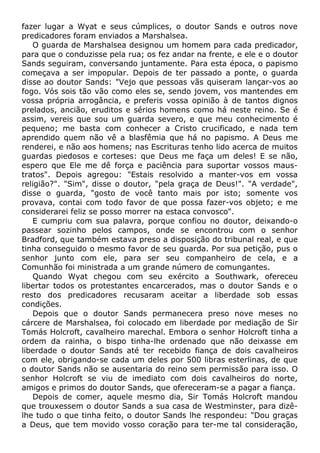 fazer lugar a Wyat e seus cúmplices, o doutor Sands e outros nove
predicadores foram enviados a Marshalsea.
O guarda de Marshalsea designou um homem para cada predicador,
para que o conduzisse pela rua; os fez andar na frente, e ele e o doutor
Sands seguiram, conversando juntamente. Para esta época, o papismo
começava a ser impopular. Depois de ter passado a ponte, o guarda
disse ao doutor Sands: "Vejo que pessoas vãs quiseram lançar-vos ao
fogo. Vós sois tão vão como eles se, sendo jovem, vos mantendes em
vossa própria arrogância, e preferis vossa opinião à de tantos dignos
prelados, ancião, eruditos e sérios homens como há neste reino. Se é
assim, vereis que sou um guarda severo, e que meu conhecimento é
pequeno; me basta com conhecer a Cristo crucificado, e nada tem
aprendido quem não vê a blasfêmia que há no papismo. A Deus me
renderei, e não aos homens; nas Escrituras tenho lido acerca de muitos
guardas piedosos e corteses: que Deus me faça um deles! E se não,
espero que Ele me dê força e paciência para suportar vossos maus-
tratos". Depois agregou: "Estais resolvido a manter-vos em vossa
religião?". "Sim", disse o doutor, "pela graça de Deus!". "A verdade",
disse o guarda, "gosto de você tanto mais por isto; somente vos
provava, contai com todo favor de que possa fazer-vos objeto; e me
considerarei feliz se posso morrer na estaca convosco".
E cumpriu com sua palavra, porque confiou no doutor, deixando-o
passear sozinho pelos campos, onde se encontrou com o senhor
Bradford, que também estava preso a disposição do tribunal real, e que
tinha conseguido o mesmo favor de seu guarda. Por sua petição, pus o
senhor junto com ele, para ser seu companheiro de cela, e a
Comunhão foi ministrada a um grande número de comungantes.
Quando Wyat chegou com seu exército a Southwark, ofereceu
libertar todos os protestantes encarcerados, mas o doutor Sands e o
resto dos predicadores recusaram aceitar a liberdade sob essas
condições.
Depois que o doutor Sands permanecera preso nove meses no
cárcere de Marshalsea, foi colocado em liberdade por mediação de Sir
Tomás Holcroft, cavalheiro marechal. Embora o senhor Holcroft tinha a
ordem da rainha, o bispo tinha-lhe ordenado que não deixasse em
liberdade o doutor Sands até ter recebido fiança de dois cavalheiros
com ele, obrigando-se cada um deles por 500 libras esterlinas, de que
o doutor Sands não se ausentaria do reino sem permissão para isso. O
senhor Holcroft se viu de imediato com dois cavalheiros do norte,
amigos e primos do doutor Sands, que ofereceram-se a pagar a fiança.
Depois de comer, aquele mesmo dia, Sir Tomás Holcroft mandou
que trouxessem o doutor Sands a sua casa de Westminster, para dizê-
lhe tudo o que tinha feito, o doutor Sands lhe respondeu: "Dou graças
a Deus, que tem movido vosso coração para ter-me tal consideração,
 