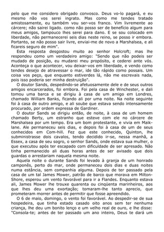 pelo que me considero obrigado convosco. Deus vo-lo pagará, e eu
mesmo não vos serei ingrato. Mas como me tendes tratado
amistosamente, eu também vou ser-vos franco. Vim livremente ao
cárcere; não sairei ligado. como não posso ser de benefício algum para
meus amigos, tampouco lhes serei para dano. E se sou colocado em
liberdade, não permanecerei seis dias neste reino, se posso ir embora.
Portanto, se não posso sair livre, enviai-me de novo a Marshalsea, e ali
ficareis seguro de mim".
Esta resposta desgostou muito ao senhor Holcroft; mas lhe
respondeu como um verdadeiro amigo: "Sendo que não podeis ser
mudado de posição, eu mudarei meu propósito, e cederei ante vós.
Aconteça o que acontecer, vou deixar-vos em liberdade, e vendo como
tendes desejo de atravessar o mar, ide tão rápido como possais. Um
coisa vos peço, que enquanto estiverdes lá, não me escrevais nada,
pois isso poderia ser minha destruição".
O doutor Sands, despedindo-se afetuosamente dele e de seus outros
amigos encarcerados, foi embora. Foi pela casa de Winchester, e dali
tomou uma barca e se dirigiu à casa de um amigo em Londres,
chamado William Banks, ficando ali por uma noite. Na noite seguinte
foi à casa de outro amigo, e ali soube que estava sendo intensamente
procurado, por ordem expressa de Gardiner.
O doutor Sands se dirigiu então, de noite, à casa de um homem
chamado Berty, um estranho que esteve com ele no cárcere de
Marshalsea por um tempo. Era um bom protestante, e vivia em Maik-
lane. Ale permaneceu seis dias, e depois foi à casa de um de seus
conhecidos em Com-hill. Fez que este conhecido, Quinton, lhe
subministrasse dois cavalos, tendo decidido ir-se, nessa manhã, a
Essex, a casa de seu sogro, o senhor Sands, onde estava sua mulher, o
que executou após ter escapado com dificuldade de ser apresado. Não
tinha permanecido ali duas horas antes de ser avisado que dois
guardas o arrestariam naquela mesma noite.
Aquela noite o durante Sands foi levado à granja de um honrado
camponês, perto do mar, onde permaneceu dois dias e duas noites
numa estância, sem companhia alguma. Depois de ter passado pela
casa de um tal James Mower, patrão de barco que morava em Milton-
Shore, esperou um vento favorável para ir a Flandes. Enquanto estava
ali, James Mower lhe trouxe quarenta ou cinqüenta marinheiros, aos
que lhes deu uma exortação; tomaram-lhe tanto aprecio, que
prometeram morrer antes de permitir que fosse apreendido.
O 6 de maio, domingo, o vento foi favorável. Ao despedir-se de sua
hospedeira, que tinha estado casado oito anos sem ter nenhuma
criança, lhe deu um bonito lenço e um velho real de ouro, e lhe disse:
"Consola-te; antes de ter passado um ano inteiro, Deus te dará um
 