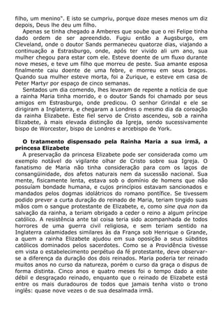 filho, um menino". E isto se cumpriu, porque doze meses menos um diz
depois, Deus lhe deu um filho.
Apenas se tinha chegado a Amberes que soube que o rei Felipe tinha
dado ordem de ser apreendido. Fugiu então a Augsburgo, em
Cleveland, onde o doutor Sands permaneceu quatorze dias, viajando a
continuação a Estrasburgo, onde, após ter vivido ali um ano, sua
mulher chegou para estar com ele. Esteve doente de um fluxo durante
nove meses, e teve um filho que morreu de peste. Sua amante esposa
finalmente caiu doente de uma febre, e morreu em seus braços.
Quando sua mulher esteve morta, foi a Zurique, e esteve em casa de
Peter Martyr por espaço de cinco semanas.
Sentados um dia comendo, lhes levaram de repente a notícia de que
a rainha Maria tinha morrido, e o doutor Sands foi chamado por seus
amigos em Estrasburgo, onde predicou. O senhor Grindal e ele se
dirigiram a Inglaterra, e chegaram a Londres o mesmo dia da coroação
da rainha Elizabete. Este fiel servo de Cristo ascendeu, sob a rainha
Elizabete, à mais elevada distinção da Igreja, sendo sucessivamente
bispo de Worcester, bispo de Londres e arcebispo de York.
O tratamento dispensado pela Rainha Maria a sua irmã, a
princesa Elizabete
A preservação da princesa Elizabete pode ser considerada como um
exemplo notável do vigilante olhar de Cristo sobre sua Igreja. O
fanatismo de Maria não tinha consideração para com os laços de
consangüinidade, dos afetos naturais nem da sucessão nacional. Sua
mente, fisicamente lenta, estava sob o domínio de homens que não
possuíam bondade humana, e cujos princípios estavam sancionados e
mandados pelos dogmas idolátricos do romano pontífice. Se tivessem
podido prever a curta duração do reinado de Maria, teriam tingido suas
mãos com o sangue protestante de Elizabete, e, como sine qua non da
salvação da rainha, a teriam obrigado a ceder o reino a algum príncipe
católico. A resistência ante tal coisa teria sido acompanhada de todos
horrores de uma guerra civil religiosa, e sem teriam sentido na
Inglaterra calamidades similares às da França sob Henrique o Grande,
a quem a rainha Elizabete ajudou em sua oposição a seus súbditos
católicos dominados pelos sacerdotes. Como se a Providência tivesse
em vista o estabelecimento perpétuo da fé protestante, deve observar-
se a diferença da duração dos dois reinados. Maria poderia ter reinado
muitos anos no curso da natureza, porém o curso da graça o dispus de
forma distinta. Cinco anos e quatro meses foi o tempo dado a este
débil e desgraçado reinado, enquanto que o reinado de Elizabete está
entre os mais duradouros de todos que jamais tenha visto o trono
inglês: quase nove vezes o de sua desalmada irmã.
 