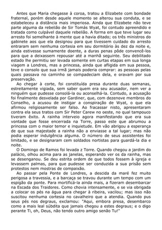 Antes que Maria chegasse à coroa, tratou a Elizabete com bondade
fraternal, porém desde aquele momento se alterou sua conduta, e se
estabeleceu a distância mais imperiosa. Ainda que Elizabete não teve
parte alguma da rebelião de Sir Tomás Wyat, foi contudo apreendido e
tratada como culpável daquele rebelião. A forma em que teve lugar seu
arresto foi semelhante à mente que a havia ditado; os três ministros do
gabinete aos que ela designou para que tivessem cuidado do arresto
entraram sem nenhuma cortesia em seu dormitório às dez da noite e,
ainda estivesse sumamente doente, a duras penas pôde convencê-los
para que a deixassem repousar até a manhã seguinte. Seu debilitado
estado lhe permitiu ser levada somente em curtas etapas em sua longa
viagem a Londres, mas a princesa, ainda que afligida em sua pessoa,
teve o consolo que sua irmã jamais poderia comprar: as pessoas pelas
quais passava no caminho se compadeciam dela, e oravam por sua
preservação.
Ao chegar à corte, foi constituída presa durante duas semanas,
estreitamente vigiada, sem saber quem era seu acusador, nem ver a
ninguém que pudesse consolá-la ou aconselhá-la. Contudo, a acusação
foi finalmente desvelada por Gardiner, que, com dezenove membros do
Conselho, a acusou de instigar a conspiração de Wyat, o que ela
afirmou religiosamente ser falso. Ao fracassar nisto, apresentaram
contra ela seus tratos com Sir Peter Carew no oeste, no qual tampouco
tiveram êxito. A rainha interveio agora manifestando que era sua
vontade que fosse encerrada na Torre, passo este que abrumou a
princesa com o maior temor e inquietude. Em vão abrigou a esperança
de que sua majestade a rainha não a enviasse a tal lugar; mas não
podia esperar indulgência alguma. O número de seus assistentes foi
limitado, e se designaram cem soldados nortistas para guardá-la dia e
noite.
O Domingo de Ramos foi levada z Torre. Quando chegou a jardim do
palácio, olhou acima para as janelas, esperando ver os da rainha, mas
se desenganou. Se deu estrita ordem de que todos fossem à igreja e
levassem palmas, para que pudesse ser conduzida a sua prisão sem
protestos nem mostras de compaixão.
Ao passar pela Ponte de Londres, a descida da maré fez muito
perigosa a travessia, e a barcaça se travou durante um tempo com um
espigão da ponte. Para mortificá-la ainda mais, a fizeram desembarcar
na Escada dos Traidores. Como chovia intensamente, e se via obrigada
a colocar os pés na água para chegar à ribeira, vacilou; mas isso não
suscitou nenhuma cortesia no cavalheiro que a atendia. Quando pus
seus pés nos degraus, exclamou: "Aqui, embora presa, desembarco
como a mais leal súbdita que jamais chegou a estes degraus; e o digo
perante Ti, oh, Deus, não tendo outro amigo senão Tu!"
 