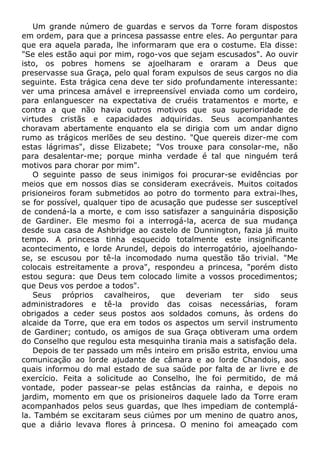 Um grande número de guardas e servos da Torre foram dispostos
em ordem, para que a princesa passasse entre eles. Ao perguntar para
que era aquela parada, lhe informaram que era o costume. Ela disse:
"Se eles estão aqui por mim, rogo-vos que sejam escusados". Ao ouvir
isto, os pobres homens se ajoelharam e oraram a Deus que
preservasse sua Graça, pelo qual foram expulsos de seus cargos no dia
seguinte. Esta trágica cena deve ter sido profundamente interessante:
ver uma princesa amável e irrepreensível enviada como um cordeiro,
para enlanguescer na expectativa de cruéis tratamentos e morte, e
contra a que não havia outros motivos que sua superioridade de
virtudes cristãs e capacidades adquiridas. Seus acompanhantes
choravam abertamente enquanto ela se dirigia com um andar digno
rumo as trágicos merlões de seu destino. "Que quereis dizer-me com
estas lágrimas", disse Elizabete; "Vos trouxe para consolar-me, não
para desalentar-me; porque minha verdade é tal que ninguém terá
motivos para chorar por mim".
O seguinte passo de seus inimigos foi procurar-se evidências por
meios que em nossos dias se consideram execráveis. Muitos coitados
prisioneiros foram submetidos ao potro do tormento para extrai-lhes,
se for possível, qualquer tipo de acusação que pudesse ser susceptível
de condená-la a morte, e com isso satisfazer a sanguinária disposição
de Gardiner. Ele mesmo foi a interrogá-la, acerca de sua mudança
desde sua casa de Ashbridge ao castelo de Dunnington, fazia já muito
tempo. A princesa tinha esquecido totalmente este insignificante
acontecimento, e lorde Arundel, depois do interrogatório, ajoelhando-
se, se escusou por tê-la incomodado numa questão tão trivial. "Me
colocais estreitamente a prova", respondeu a princesa, "porém disto
estou segura: que Deus tem colocado limite a vossos procedimentos;
que Deus vos perdoe a todos".
Seus próprios cavalheiros, que deveriam ter sido seus
administradores e tê-la provido das coisas necessárias, foram
obrigados a ceder seus postos aos soldados comuns, às ordens do
alcaide da Torre, que era em todos os aspectos um servil instrumento
de Gardiner; contudo, os amigos de sua Graça obtiveram uma ordem
do Conselho que regulou esta mesquinha tirania mais a satisfação dela.
Depois de ter passado um mês inteiro em prisão estrita, enviou uma
comunicação ao lorde ajudante de câmara e ao lorde Chandois, aos
quais informou do mal estado de sua saúde por falta de ar livre e de
exercício. Feita a solicitude ao Conselho, lhe foi permitido, de má
vontade, poder passear-se pelas estâncias da rainha, e depois no
jardim, momento em que os prisioneiros daquele lado da Torre eram
acompanhados pelos seus guardas, que lhes impediam de contemplá-
la. Também se excitaram seus ciúmes por um menino de quatro anos,
que a diário levava flores à princesa. O menino foi ameaçado com
 