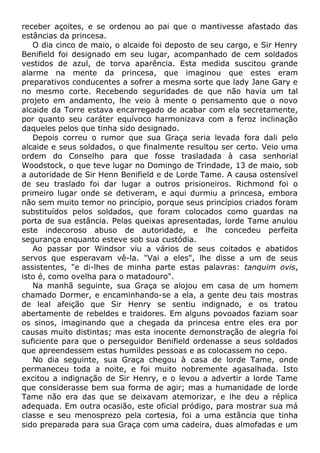 receber açoites, e se ordenou ao pai que o mantivesse afastado das
estâncias da princesa.
O dia cinco de maio, o alcaide foi deposto de seu cargo, e Sir Henry
Benifield foi designado em seu lugar, acompanhado de cem soldados
vestidos de azul, de torva aparência. Esta medida suscitou grande
alarme na mente da princesa, que imaginou que estes eram
preparativos conducentes a sofrer a mesma sorte que lady Jane Gary e
no mesmo corte. Recebendo seguridades de que não havia um tal
projeto em andamento, lhe veio à mente o pensamento que o novo
alcaide da Torre estava encarregado de acabar com ela secretamente,
por quanto seu caráter equívoco harmonizava com a feroz inclinação
daqueles pelos que tinha sido designado.
Depois correu o rumor que sua Graça seria levada fora dali pelo
alcaide e seus soldados, o que finalmente resultou ser certo. Veio uma
ordem do Conselho para que fosse trasladada à casa senhorial
Woodstock, o que teve lugar no Domingo de Trindade, 13 de maio, sob
a autoridade de Sir Henn Benifield e de Lorde Tame. A causa ostensível
de seu traslado foi dar lugar a outros prisioneiros. Richmond foi o
primeiro lugar onde se detiveram, e aqui durmiu a princesa, embora
não sem muito temor no princípio, porque seus princípios criados foram
substituídos pelos soldados, que foram colocados como guardas na
porta de sua estância. Pelas queixas apresentadas, lorde Tame anulou
este indecoroso abuso de autoridade, e lhe concedeu perfeita
segurança enquanto esteve sob sua custódia.
Ao passar por Windsor viu a vários de seus coitados e abatidos
servos que esperavam vê-la. "Vai a eles", lhe disse a um de seus
assistentes, "e di-lhes de minha parte estas palavras: tanquim ovis,
isto é, como ovelha para o matadouro".
Na manhã seguinte, sua Graça se alojou em casa de um homem
chamado Dormer, e encaminhando-se a ela, a gente deu tais mostras
de leal afeição que Sir Henry se sentiu indignado, e os tratou
abertamente de rebeldes e traidores. Em alguns povoados faziam soar
os sinos, imaginando que a chegada da princesa entre eles era por
causas muito distintas; mas esta inocente demonstração de alegria foi
suficiente para que o perseguidor Benifield ordenasse a seus soldados
que apreendessem estas humildes pessoas e as colocassem no cepo.
No dia seguinte, sua Graça chegou à casa de lorde Tame, onde
permaneceu toda a noite, e foi muito nobremente agasalhada. Isto
excitou a indignação de Sir Henry, e o levou a advertir a lorde Tame
que considerasse bem sua forma de agir; mas a humanidade de lorde
Tame não era das que se deixavam atemorizar, e lhe deu a réplica
adequada. Em outra ocasião, este oficial pródigo, para mostrar sua má
classe e seu menosprezo pela cortesia, foi a uma estância que tinha
sido preparada para sua Graça com uma cadeira, duas almofadas e um
 