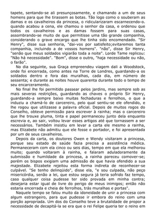 tapete, sentando-se ali presunçosamente, e chamando a um de seus
homens para que lhe tirassem as botas. Tão logo como o souberam as
damas e os cavalheiros da princesa, o ridicularizaram escarnecendo-o.
quando acabou a cena, ele chamou o senhor da casa, e ordenou que
todos os cavalheiros e as damas fossem para suas casas,
assombrando-se muito de que permitisse uma tão grande companhia,
considerando o grave encargo que lhe tinha sido encomendado. "Sir
Henry", disse sua senhoria, "dai-vos por satisfeito;evitaremos tanta
companhia, incluindo a de vossos homens". "não", disse Sir Henry,
"senão que meus soldados vigiarão toda a noite". Lorde Tame replicou:
"Não há necessidade". "Bom", disse o outro, "haja necessidade ou não,
o farão".
No dia seguinte, sua Graça empreendeu viagem dali a Woodstock,
onde foi encerrada, como antes na Torre de Londres, guardando-a os
soldados dentro e fora das muralhas, cada dia, em número de
sessenta; e durante as noites houve quarenta durante todo o tempo de
seu encarceramento.
No final lhe foi permitido passear pelos jardins, mas sempre sob as
mais severas restrições, guardando as chaves o próprio Sir Henry,
guardando-a sempre baixo muitas fechaduras e ferrolhos, o que a
induziu a chamá-lo de carcereiro, pelo qual sentiu-se ele ofendido, e
lhe rogou que utilizasse a palavra oficial. Depois de muitos rogos do
Conselho, obteve permissão para escrever à rainha; mas o carcereiro
que lhe trouxe pluma, tinta e papel permaneceu junto dela enquanto
escrevia e, ao sair, voltou levar esses artigos até que tornassem a ser
necessários. Também insistiu em levar a carta ele mesmo a rainha,
mas Elizabete não admitiu que ele fosse o portador, e foi apresentada
por um de seus cavalheiros.
Depois da carta, os doutores Owen e Wendy visitaram a princesa,
porque seu estado de saúde fazia precisa a assistência médica.
Permaneceram com ela cinco ou seis dias, tempo em que ela melhorou
muito; quando voltaram à rainha, e falaram aduladoramente da
submissão e humildade da princesa, a rainha pareceu comover-se;
porém os bispos exigiam uma admissão de que havia ofendido a sua
majestade. Elizabete rejeitou esta forma indireta de reconhecer-se
culpável. "Se tenho delinqüido", disse ela, "e sou culpada, não peço
misericórdia, senão a lei, que estou segura já teria sofrido faz tempo,
caso qualquer coisa pudesse ter sido provada em minha contra;
desejaria estar igual de livre do perigo de meus inimigos; então não
estaria encerrada e cheia de ferrolhos, trás muralhas e portas".
Naquele tempo se falou muito da idoneidade de unir a princesa com
algum estrangeiro, para que pudesse ir embora do reino com uma
porção apropriada. Um dos do Conselho teve a brutalidade de propor a
necessidade de decapitá-la se era que o rei Felipe queria ter o reino em
 