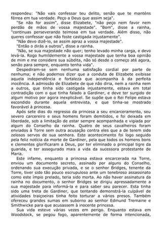 respondeu: "Não vais confessar teu delito, senão que te manténs
férrea em tua verdade. Peço a Deus que assim seja".
"Se não for assim", disse Elizabete, "não peço nem favor nem
perdão de mãos de vossa majestade". "Bom", disse a rainha,
"continuas perseverando teimosa em tua verdade. Além disso, não
queres confessar que não foste castigada injustamente".
"Não devo dizê-lo, se assim apraz a vossa majestade".
"Então o dirás a outros", disse a rainha.
"Não, se sua majestade não quer; tenho levado minha carga, e devo
levá-la. Rogo humildemente a vossa majestade que tenha boa opinião
de mim e me considere sua súbdita, não só desde o começo até agora,
senão para sempre, enquanto tenha vida".
Despediram-se sem nenhuma satisfação cordial por parte de
nenhuma; e não podemos dizer que a conduta de Elizabete exibisse
aquela independência e fortaleza que acompanha à da perfeita
inocência. A admissão de Elizabete de que não diria, nem a rainha nem
a outros, que tinha sido castigada injustamente, estava em total
contradição com o que tinha falado a Gardiner, e deve ter surgido de
algum motivo por agora inexplicável. Se supõe que o Rei Felipe estava
escondido durante aquela entrevista, e que tinha-se mostrado
favorável à princesa.
Após sete dias do regresso da princesa a seu encarceramento, seu
severo carcereiro e seus homens foram demitidos, e foi deixada em
liberdade, sob a limitação de estar sempre acompanhada e vigiada por
algum do Conselho da rainha. Quatro de seus cavalheiros foram
enviados à Torre sem outra acusação contra eles que a de terem sido
zelosos servos de sua senhora. Este acontecimento foi logo seguido
pela feliz notícia da morte de Gardiner, pela que todos os homens bons
e clementes glorificaram a Deus, por ter eliminado o principal tigre da
guarida, e ter assegurado mais a vida da sucessora protestante de
Maria.
Este infame, enquanto a princesa estava encarcerada na Torre,
enviou um documento secreto, assinado por alguns do Conselho,
ordenando sua execução privada, e se o senhor Bridges, tenente da
Torre, tiver sido tão pouco escrupuloso ante um tenebroso assassinato
como este ímpio prelado, teria sido morta. Ao não haver assinatura da
rainha no documento, o senhor Bridges se dirigiu apressadamente a
sua majestade para informá-la e para saber seu parecer. Esta tinha
sido uma treta de Gardiner, que tentando demonstrá-la culpável de
atividades traiçoeiras tinha feito torturar a vários presos. Também
ofereceu grandes sumas em suborno ao senhor Edmund Tremaine e
Smithwicke para que acusassem à inocente princesa.
Sua vida esteve várias vezes em perigo. Enquanto estava em
Woodstock, se pegou fogo, aparentemente de forma intencionada,
 