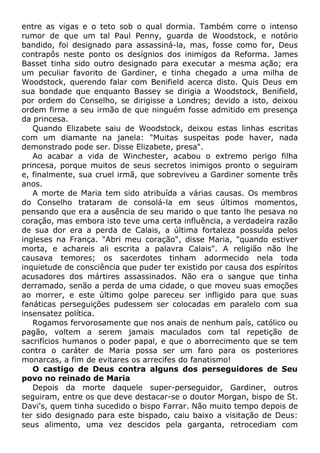 entre as vigas e o teto sob o qual dormia. Também corre o intenso
rumor de que um tal Paul Penny, guarda de Woodstock, e notório
bandido, foi designado para assassiná-la, mas, fosse como for, Deus
contrapôs neste ponto os desígnios dos inimigos da Reforma. James
Basset tinha sido outro designado para executar a mesma ação; era
um peculiar favorito de Gardiner, e tinha chegado a uma milha de
Woodstock, querendo falar com Benifield acerca disto. Quis Deus em
sua bondade que enquanto Bassey se dirigia a Woodstock, Benifield,
por ordem do Conselho, se dirigisse a Londres; devido a isto, deixou
ordem firme a seu irmão de que ninguém fosse admitido em presença
da princesa.
Quando Elizabete saiu de Woodstock, deixou estas linhas escritas
com um diamante na janela: "Muitas suspeitas pode haver, nada
demonstrado pode ser. Disse Elizabete, presa".
Ao acabar a vida de Winchester, acabou o extremo perigo filha
princesa, porque muitos de seus secretos inimigos pronto o seguiram
e, finalmente, sua cruel irmã, que sobreviveu a Gardiner somente três
anos.
A morte de Maria tem sido atribuída a várias causas. Os membros
do Conselho trataram de consolá-la em seus últimos momentos,
pensando que era a ausência de seu marido o que tanto lhe pesava no
coração, mas embora isto teve uma certa influência, a verdadeira razão
de sua dor era a perda de Calais, a última fortaleza possuída pelos
ingleses na França. "Abri meu coração", disse Maria, "quando estiver
morta, e achareis ali escrita a palavra Calais". A religião não lhe
causava temores; os sacerdotes tinham adormecido nela toda
inquietude de consciência que puder ter existido por causa dos espíritos
acusadores dos mártires assassinados. Não era o sangue que tinha
derramado, senão a perda de uma cidade, o que moveu suas emoções
ao morrer, e este último golpe pareceu ser infligido para que suas
fanáticas perseguições pudessem ser colocadas em paralelo com sua
insensatez política.
Rogamos fervorosamente que nos anais de nenhum país, católico ou
pagão, voltem a serem jamais maculados com tal repetição de
sacrifícios humanos o poder papal, e que o aborrecimento que se tem
contra o caráter de Maria possa ser um faro para os posteriores
monarcas, a fim de evitares os arrecifes do fanatismo!
O castigo de Deus contra alguns dos perseguidores de Seu
povo no reinado de Maria
Depois da morte daquele super-perseguidor, Gardiner, outros
seguiram, entre os que deve destacar-se o doutor Morgan, bispo de St.
Davi's, quem tinha sucedido o bispo Farrar. Não muito tempo depois de
ter sido designado para este bispado, caiu baixo a visitação de Deus:
seus alimento, uma vez descidos pela garganta, retrocediam com
 