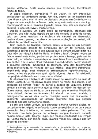 grande violência. Deste modo acabou sua existência, literalmente
morto de fome.
O bispo Thomton, sufragâneo 18
de Dover, foi um infatigável
perseguidor da verdadeira Igreja. Um dia, depois de ter exercido sua
cruel tirania sobre um número de piedosas pessoas em Canterbury, se
dirigiu da casa capitular a Borne, onde, enquanto estava um domingo
contemplando a seus homens jogando bolos, caiu sob um ataque de
paralisia, e não sobreviveu muito tempo.
Depois o sucedeu um outro bispo ou sufragâneo, ordenado por
Gardiner, que não muito depois de ter sido elevado à sede de Dover,
caiu por umas escadas na estância do cardeal de Greenwich,
quebrando-se o pescoço. Acabava de receber a bênção do cardeal; não
poderia ter recebido nada pior.
John Cooper, de Watsam, Suffolk, sofreu a causa de um perjúrio;
por malignidade privada foi perseguido por um tal Fenning, que
subornou a outros dois para que jurasse que o tinham ouvido dizer "Se
Deus não tirar daqui a Rainha Maria, o diabo o fará". Cooper negou ter
falado semelhante coisa, porém era protestante e herege, pelo que foi
enforcado, arrastado e esquartejado, seus bens foram confiscados, e
sua mulher e seus nove filhos reduzidos à mendicidade. Porém durante
a seguinte colheita, Grimwood de Hitcham, uma das testemunhas
antes mencionada, foi visitado por sua infâmia; enquanto trabalhava,
empilhando trigo, suas entranhas arrebentaram repentinamente, e
morreu antes de poder conseguir ajuda alguma. Assim foi retribuído
um perjúrio deliberado com uma morte súbita!
Já observamos a baixeza do xerife maior de Woodroffe no caso do
mártir Bradford. Se regozijava aquele xerife na morte dos santos, e na
execução do senhor Roger lhe partiu a cabeça do vaqueiro, porque
deteve a carreta para permitir que os filhos do mártir lhe dessem um
último adeus. Apenas se fazia uma semana que o senhor Woodroffe
tinha deixado de ser xerife maior, foi abatido por uma paralisia, e
enlanguesceu vários dias numa condição mais que lastimosa e
impotente, apresentando um grande contraste com sua anterior
atividade naquele sanguinária causa.
Se crê que Ralph Lardyn, que entregou o mártir George Eagles, foi
posteriormente julgado e enforcado como conseqüência de uma auto-
acusação. Ante o tribunal, se acusou com estas palavras: "Isto me
sobreveio com toda justiça por entregar sangue inocente daquele
homem bom e justo, George Eagle, que foi aqui condenado em tempos
da Rainha Maria por minha ação, quando vendi seu sangue por um
pouco de dinheiro".
18
Sufragâneo: que depende da autoridade e jurisdição de um superior,
especialmente no caso dos bispados (N. da T., Enciclopédia Encarta de
Microsoft).
 