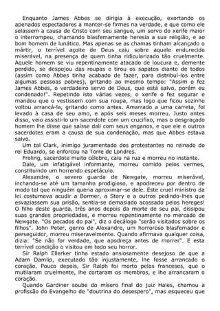 Enquanto James Abbes se dirigia à execução, exortando os
apenados espectadores a manter-se firmes na verdade, e que como ele
selassem a causa de Cristo com seu sangue, um servo do xerife maior
o interrompeu, chamando blasfemamente heresia a sua religião, e ao
bom homem de lunático. Mas apenas se as chamas tinham alcançado o
mártir, o terrível açoite de Deus caiu sobre aquele endurecido
miserável, na presença de quem tinha ridicularizado tão cruelmente.
Aquele homem se viu repentinamente atacado de loucura e, demente
perdido, se despojou das roupas e tirou os sapatos diante de todos
(assim como Abbes tinha acabado de fazer, para distribuí-los entre
algumas pessoas pobres), gritando ao mesmo tempo: "Assim o fez
James Abbes, o verdadeiro servo de Deus, que está salvo, porém eu
condenado!". Repetindo isto várias vezes, o xerife o fez segurar e
mandou que o vestissem com sua roupa, mas logo que ficou sozinho
voltou arrancá-la, gritando como antes. Amarrado a uma carreta, foi
levado à casa de seu amo, e após seis meses morreu. Justo antes
disso, veio assisti-lo um sacerdote com um crucifixo, mas o desgraçado
homem lhe disse que saísse dali com seus enganos, e que ele e outros
sacerdotes eram a causa de sua condenação, mas que Abbes estava
salvo.
Um tal Clark, inimigo juramentado dos protestantes no reinado do
rei Eduardo, se enforcou na Torre de Londres.
Froling, sacerdote muito célebre, caiu na rua e morreu no instante.
Dale, um infatigável informante, morreu comido pelos vermes,
constituindo um horrendo espetáculo.
Alexandre, o severo guarda de Newgate, morreu miserável,
inchando-se até um tamanho prodigioso, e apodreceu por dentro de
modo tal que ninguém queria aproximar-se dele. Este cruel ministro da
lei costumava acudir a Bormer, a Story e a outros pedindo-lhes que
esvaziassem sua prisão, sentia-se demasiado acossado pelos hereges!
O filho deste guarda, três anos depois da morte de seu pai, dissipou
suas grandes propriedades, e morreu repentinamente no mercado de
Newgate. "Os pecados do pai", diz o decálogo "serão visitados sobre os
filhos". John Peter, genro de Alexandre, um horroroso blasfemador e
perseguidor, morreu miseravelmente. Quando afirmava qualquer coisa,
dizia: "Se não for verdade, que apodreça antes de morrer". E esta
terrível condição o visitou em todo seu horror.
Sir Ralph Ellerker tinha estado ansiosamente desejoso de que a
Adam Damlip, executado tão injustamente, lhe fosse arrancado o
coração. Pouco depois, Sir Ralph foi morto pelos franceses, que o
mutilaram cruelmente, lhe cortaram os membros, e lhe arrancaram o
coração.
Quando Gardiner soube do mísero final do juiz Hales, chamou a
profissão do Evangelho de "doutrina do desespero", mas esqueceu que
 