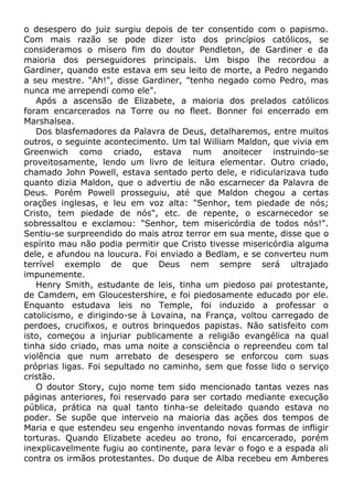 o desespero do juiz surgiu depois de ter consentido com o papismo.
Com mais razão se pode dizer isto dos princípios católicos, se
consideramos o mísero fim do doutor Pendleton, de Gardiner e da
maioria dos perseguidores principais. Um bispo lhe recordou a
Gardiner, quando este estava em seu leito de morte, a Pedro negando
a seu mestre. "Ah!", disse Gardiner, "tenho negado como Pedro, mas
nunca me arrependi como ele".
Após a ascensão de Elizabete, a maioria dos prelados católicos
foram encarcerados na Torre ou no fleet. Bonner foi encerrado em
Marshalsea.
Dos blasfemadores da Palavra de Deus, detalharemos, entre muitos
outros, o seguinte acontecimento. Um tal William Maldon, que vivia em
Greenwich como criado, estava num anoitecer instruindo-se
proveitosamente, lendo um livro de leitura elementar. Outro criado,
chamado John Powell, estava sentado perto dele, e ridicularizava tudo
quanto dizia Maldon, que o advertiu de não escarnecer da Palavra de
Deus. Porém Powell prosseguiu, até que Maldon chegou a certas
orações inglesas, e leu em voz alta: "Senhor, tem piedade de nós;
Cristo, tem piedade de nós", etc. de repente, o escarnecedor se
sobressaltou e exclamou: "Senhor, tem misericórdia de todos nós!".
Sentiu-se surpreendido do mais atroz terror em sua mente, disse que o
espírito mau não podia permitir que Cristo tivesse misericórdia alguma
dele, e afundou na loucura. Foi enviado a Bedlam, e se converteu num
terrível exemplo de que Deus nem sempre será ultrajado
impunemente.
Henry Smith, estudante de leis, tinha um piedoso pai protestante,
de Camdem, em Gloucestershire, e foi piedosamente educado por ele.
Enquanto estudava leis no Temple, foi induzido a professar o
catolicismo, e dirigindo-se à Lovaina, na França, voltou carregado de
perdoes, crucifixos, e outros brinquedos papistas. Não satisfeito com
isto, começou a injuriar publicamente a religião evangélica na qual
tinha sido criado, mas uma noite a consciência o repreendeu com tal
violência que num arrebato de desespero se enforcou com suas
próprias ligas. Foi sepultado no caminho, sem que fosse lido o serviço
cristão.
O doutor Story, cujo nome tem sido mencionado tantas vezes nas
páginas anteriores, foi reservado para ser cortado mediante execução
pública, prática na qual tanto tinha-se deleitado quando estava no
poder. Se supõe que interveio na maioria das ações dos tempos de
Maria e que estendeu seu engenho inventando novas formas de infligir
torturas. Quando Elizabete acedeu ao trono, foi encarcerado, porém
inexplicavelmente fugiu ao continente, para levar o fogo e a espada ali
contra os irmãos protestantes. Do duque de Alba recebeu em Amberes
 