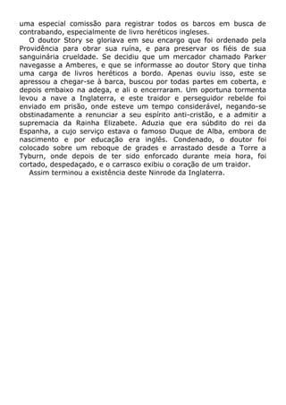 uma especial comissão para registrar todos os barcos em busca de
contrabando, especialmente de livro heréticos ingleses.
O doutor Story se gloriava em seu encargo que foi ordenado pela
Providência para obrar sua ruína, e para preservar os fiéis de sua
sanguinária crueldade. Se decidiu que um mercador chamado Parker
navegasse a Amberes, e que se informasse ao doutor Story que tinha
uma carga de livros heréticos a bordo. Apenas ouviu isso, este se
apressou a chegar-se à barca, buscou por todas partes em coberta, e
depois embaixo na adega, e ali o encerraram. Um oportuna tormenta
levou a nave a Inglaterra, e este traidor e perseguidor rebelde foi
enviado em prisão, onde esteve um tempo considerável, negando-se
obstinadamente a renunciar a seu espírito anti-cristão, e a admitir a
supremacia da Rainha Elizabete. Aduzia que era súbdito do rei da
Espanha, a cujo serviço estava o famoso Duque de Alba, embora de
nascimento e por educação era inglês. Condenado, o doutor foi
colocado sobre um reboque de grades e arrastado desde a Torre a
Tyburn, onde depois de ter sido enforcado durante meia hora, foi
cortado, despedaçado, e o carrasco exibiu o coração de um traidor.
Assim terminou a existência deste Ninrode da Inglaterra.
 