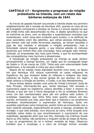 CAPÍTULO 17 - Surgimento e progresso da religião
protestante na Irlanda, com um relato das
bárbaras matanças de 1641
As trevas do papado haviam escurecido a Irlanda desde seu primeiro
estabelecimento até o reinado de Henrique VIII, quando os raios de luz
do Evangelho começaram a dissipar as trevas e a prover aquela luz que
até então tinha sido desconhecida na ilha. A abjeta ignorância na que
se mantinha ao povo, com os absurdos e supersticiosos conceitos que
sustentavam, eram coisa bem evidente para muitos; e os artifícios de
seus sacerdotes eram tão patentes, que várias pessoas distinguidas,
que tinham sido até então fervorosos papistas, se teriam sacudido o
jugo de boa vontade e abraçado a religião protestante; mas a
ferocidade natural daquela gente, e sua intensa adesão às ridículas
doutrinas que tinham-lhes sido ensinadas, fazia perigoso este intento.
Contudo, se empreendei isto mais para frente, o que foi acompanhado
das conseqüências mais horríveis e desastrosas.
A introdução da religião protestante na Irlanda se pode atribuir
principalmente a George Browne, um inglês que foi consagrado bispo
de Dublin o 19 de março de 1535. Tinha sido com anterioridade frade
agostiniano, e foi elevado à mitra por seus méritos.
Depois de ter estado nesta dignidade durante cinco anos, na época
em que Henrique VIII estava suprimindo as casas religiosas na
Inglaterra, fez que tirassem todas as relíquias e imagens das duas
catedrais de Dublin, e das outras igrejas de sua diocese; em lugar
delas colocou a Oração do Senhor, o Credo, e os Dez Mandamentos.
Pouco tempo depois recebei uma carta de Tomás Cromwell, lorde do
Selo Privado, informando-lhe que, tendo Henrique VIII anulado a
supremacia papal na Inglaterra, estava decidido a fazer o mesmo na
Irlanda, e que por isso o havia designado a ele (o arcebispo Browne)
como um dos comissionados para pôr em prática esta ordem. O
arcebispo respondeu que tinha feito tudo quanto estava em seu
mando, arriscando sua vida, para fazer que a nobreza e os cavalheiros
irlandeses reconhecessem a supremacia de Henrique, tanto em
questões espirituais como temporais; porém tinha-se encontrado com a
mais violenta oposição, especialmente de parte e George, arcebispo de
Armagh; e que este prelado, num discurso ao clero, tinha lançado uma
maldição sobre todos os que reconhecessem a supremacia de sua
majestade, agregando além que sua ilha, chamada nas Crônicas Insula
Sacra ou Ilha Santa, não pertencia a ninguém senão ao bispo de Roma,
e que os progenitores do rei a tinham recebido do Papa. Observou
também que o arcebispo e o clero de Armagh tinham enviado
 