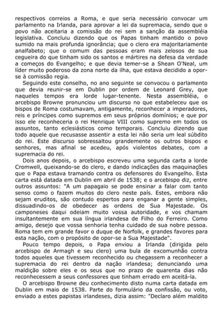 respectivos correios a Roma, e que seria necessário convocar um
parlamento na Irlanda, para aprovar a lei da supremacia, sendo que o
povo não aceitaria a comissão do rei sem a sanção da assembléia
legislativa. Concluiu dizendo que os Papas tinham mantido o povo
sumido na mais profunda ignorância; que o clero era majoritariamente
analfabeto; que o comum das pessoas eram mais zelosos de sua
cegueira do que tinham sido os santos e mártires na defesa da verdade
a começos do Evangelho; e que devia temer-se a Shean O'Neal, um
líder muito poderoso da zona norte da ilha, que estava decidido a opor-
se à comissão regia.
Seguindo este conselho, no ano seguinte se convocou o parlamento
que devia reunir-se em Dublin por ordem de Leonard Grey, que
naqueles tempos era lorde lugar-tenente. Nesta assembléia, o
arcebispo Browne pronunciou um discurso no que estabeleceu que os
bispos de Roma costumavam, antigamente, reconhecer a imperadores,
reis e príncipes como supremos em seus próprios domínios; e que por
isso ele reconheceria o rei Henrique VIII como supremo em todos os
assuntos, tanto eclesiásticos como temporais. Concluiu dizendo que
todo aquele que recusasse assentir a esta lei não seria um leal súbdito
do rei. Este discurso sobressaltou grandemente os outros bispos e
senhores, mas afinal se acedeu, após violentos debates, com a
supremacia do rei.
Dois anos depois, o arcebispo escreveu uma segunda carta a lorde
Cromwell, queixando-se do clero, e dando indicações das maquinações
que o Papa estava tramando contra os defensores do Evangelho. Esta
carta está datada em Dublin em abril de 1538; e o arcebispo diz, entre
outros assuntos: "A um papagaio se pode ensinar a falar com tanto
senso como o fazem muitos do clero neste país. Estes, embora não
sejam eruditos, são contudo espertos para enganar a gente simples,
dissuadindo-os de obedecer as ordens de Sua Majestade. Os
camponeses daqui odeiam muito vossa autoridade, e vos chamam
insultantemente em sua língua irlandesa de Filho do Ferreiro. Como
amigo, desejo que vossa senhoria tenha cuidado de sua nobre pessoa.
Roma tem em grande favor o duque de Norfolk, e grandes favores para
esta nação, com o propósito de opor-se a Sua Majestade".
Pouco tempo depois, o Papa enviou a Irlanda (dirigida pelo
arcebispo de Armagh e seu clero) uma bula de excomunhão contra
todos aqueles que tivessem reconhecido ou chegassem a reconhecer a
supremacia do rei dentro da nação irlandesa; denunciando uma
maldição sobre eles e os seus que no prazo de quarenta dias não
reconhecessem a seus confessores que tinham errado em aceitá-la.
O arcebispo Browne deu conhecimento disto numa carta datada em
Dublin em maio de 1538. Parte do formulário da confissão, ou voto,
enviado a estes papistas irlandeses, dizia assim: "Declaro além maldito
 