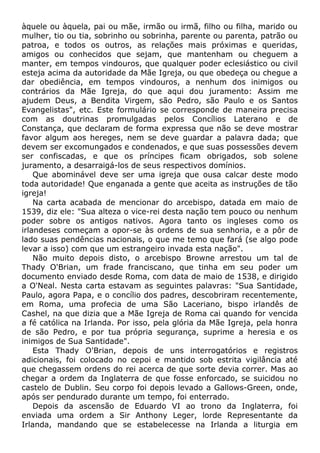àquele ou àquela, pai ou mãe, irmão ou irmã, filho ou filha, marido ou
mulher, tio ou tia, sobrinho ou sobrinha, parente ou parenta, patrão ou
patroa, e todos os outros, as relações mais próximas e queridas,
amigos ou conhecidos que sejam, que mantenham ou cheguem a
manter, em tempos vindouros, que qualquer poder eclesiástico ou civil
esteja acima da autoridade da Mãe Igreja, ou que obedeça ou chegue a
dar obediência, em tempos vindouros, a nenhum dos inimigos ou
contrários da Mãe Igreja, do que aqui dou juramento: Assim me
ajudem Deus, a Bendita Virgem, são Pedro, são Paulo e os Santos
Evangelistas", etc. Este formulário se corresponde de maneira precisa
com as doutrinas promulgadas pelos Concílios Laterano e de
Constança, que declaram de forma expressa que não se deve mostrar
favor algum aos hereges, nem se deve guardar a palavra dada; que
devem ser excomungados e condenados, e que suas possessões devem
ser confiscadas, e que os príncipes ficam obrigados, sob solene
juramento, a desarraigá-los de seus respectivos domínios.
Que abominável deve ser uma igreja que ousa calcar deste modo
toda autoridade! Que enganada a gente que aceita as instruções de tão
igreja!
Na carta acabada de mencionar do arcebispo, datada em maio de
1539, diz ele: "Sua alteza o vice-rei desta nação tem pouco ou nenhum
poder sobre os antigos nativos. Agora tanto os ingleses como os
irlandeses começam a opor-se às ordens de sua senhoria, e a pôr de
lado suas pendências nacionais, o que me temo que fará (se algo pode
levar a isso) com que um estrangeiro invada esta nação".
Não muito depois disto, o arcebispo Browne arrestou um tal de
Thady O'Brian, um frade franciscano, que tinha em seu poder um
documento enviado desde Roma, com data de maio de 1538, e dirigido
a O'Neal. Nesta carta estavam as seguintes palavras: "Sua Santidade,
Paulo, agora Papa, e o concílio dos padres, descobriram recentemente,
em Roma, uma profecia de uma São Laceriano, bispo irlandês de
Cashel, na que dizia que a Mãe Igreja de Roma cai quando for vencida
a fé católica na Irlanda. Por isso, pela glória da Mãe Igreja, pela honra
de são Pedro, e por tua própria segurança, suprime a heresia e os
inimigos de Sua Santidade".
Esta Thady O'Brian, depois de uns interrogatórios e registros
adicionais, foi colocado no cepoi e mantido sob estrita vigilância até
que chegassem ordens do rei acerca de que sorte devia correr. Mas ao
chegar a ordem da Inglaterra de que fosse enforcado, se suicidou no
castelo de Dublin. Seu corpo foi depois levado a Gallows-Green, onde,
após ser pendurado durante um tempo, foi enterrado.
Depois da ascensão de Eduardo VI ao trono da Inglaterra, foi
enviada uma ordem a Sir Anthony Leger, lorde Representante da
Irlanda, mandando que se estabelecesse na Irlanda a liturgia em
 