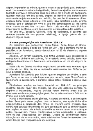 Sapor, imperador da Pérsia, quem o levou a seu próprio país, tratando-
o ali com a mais inusitada indignidade, fazendo-o ajoelhar como o mais
humilde escravo e colocando seus pés sobre ele a modo de banquinho
quando montava em seu cavalo. Depois de havê-lo tido durante sete
anos neste abjeto estado de escravidão, fez que lhe tirassem os olhos,
embora tinha então oitenta e três anos. Não satisfeito ainda, pronto
ordenou que o esfolassem vivo e que lhe esfregassem sal na carne
viva, morrendo sob tais torturas. Assim caiu um dos mais tirânicos
imperadores de Roma, e um dos maiores perseguidores dos cristãos.
No 260 d.C., sucedeu Gallieno, filho de Valeriano, e durante seu
reinado (aparte de uns poucos mártires), a Igreja gozou de paz
durante alguns anos.
A nona perseguição sob Aureliano, 274 d.C.
Os principais que padeceram nesta foram: Felix, bispo de Roma.
Este prelado acedeu à sede de Roma em 274 . foi o primeiro mártir da
petulância de Aureliano, sendo decapitado no 22 de dezembro aquele
mesmo ano.
Agapito, um jovem cavaleiro, que tinha vendido suas possessões e
entregado o dinheiro aos pobres, foi arrestado como cristão, torturado
e depois decapitado em Praeneste, uma cidade a um dia de viagem de
Roma.
Estes são os únicos mártires registrados durante este reinado, que
pronto viu seu fim, ao ser o imperador assassinado em Bizâncio por
seus próprios criados.
Aureliano foi sucedido por Tácito, que foi seguido por Probo, e este
por Caro; ao ser morto este imperador por um raio, seus filhos Camio e
Numeriano o sucederam, e durante todos estes reinados a igreja teve
paz.
Diocleciano acedeu ao trono imperial em 284 d.C. ao princípio
mostrou grande favor aos cristãos. No ano 286 associou consigo no
império a Maximiano. Alguns cristãos foram mortos antes que de
desatasse nenhuma perseguição geral. Entre estes estavam Feliciano e
Primo, que eram irmãos.
Marco e Marceliano eram gêmeos, naturais de Roma, e de linhagem
nobre. Seus pais eram pagãos, mas os tutores, aos quais tinha sido
encomendada a educação dos filhos, os criaram como cristãos. Sua
constância aplacou finalmente os que desejavam que se convertessem
em pagãos, e seus pais e toda a família se converteram a uma fé que
antes reprovavam. Foram martirizados sendo amarrados a estacas,
com os pés traspassados por pregos. Depois de permanecer nesta
situação um dia e uma noite, seus sofrimentos foram terminados com
umas lanças que traspassaram seus corpos.
 