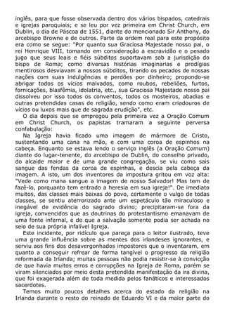 inglês, para que fosse observada dentro dos vários bispados, catedrais
e igrejas paroquiais; e se leu por vez primeira em Christ Church, em
Dublin, o dia de Páscoa de 1551, diante do mencionado Sir Anthony, do
arcebispo Browne e de outros. Parte da ordem real para este propósito
era como se segue: "Por quanto sua Graciosa Majestade nosso pai, o
rei Henrique VIII, tomando em consideração a escravidão e o pesado
jugo que seus leais e fiéis súbditos suportavam sob a jurisdição do
bispo de Roma; como diversas histórias imaginarias e prodígios
mentirosos desviavam a nossos súbditos, tirando os pecados de nossas
nações com suas indulgências e perdões por dinheiro; propondo-se
abrigar todos os vícios malvados, como roubos, rebeliões, furtos,
fornicações, blasfêmia, idolatria, etc., sua Graciosa Majestade nosso pai
dissolveu por isso todos os conventos, todos os mosteiros, abadias e
outras pretendidas casas de religião, sendo como eram criadouros de
vícios ou luxos mais que de sagrada erudição", etc.
O dia depois que se empregou pela primeira vez a Oração Comum
em Christ Church, os papistas tramaram a seguinte perversa
confabulação:
Na Igreja havia ficado uma imagem de mármore de Cristo,
sustentando uma cana na mão, e com uma coroa de espinhos na
cabeça. Enquanto se estava lendo o serviço inglês (a Oração Comum)
diante do lugar-tenente, do arcebispo de Dublin, do conselho privado,
do alcaide maior e de uma grande congregação, se viu como sais
sangue das fendas da coroa de espinhas, e descia pela cabeça da
imagem. A isto, um dos inventores da impostura gritou em voz alta:
"Vede como mana sangue a imagem de nosso Salvador! Mas tem de
fazê-lo, porquanto tem entrado a heresia em sua igreja!". De imediato
muitos, das classes mais baixas do povo, certamente o vulgo de todas
classes, se sentiu aterrorizado ante um espetáculo tão miraculoso e
inegável de evidência do sagrado divino; precipitaram-se fora da
igreja, convencidos que as doutrinas do protestantismo emanavam de
uma fonte infernal, e de que a salvação somente podia ser achada no
seio de sua própria infalível Igreja.
Este incidente, por ridículo que pareça para o leitor ilustrado, teve
uma grande influência sobre as mentes dos irlandeses ignorantes, e
serviu aos fins dos desavergonhados impostores que o inventaram, em
quanto a conseguir refrear de forma tangível o progresso da religião
reformada da Irlanda; muitas pessoas não podia resistir-se à convicção
de que havia muitos erros e corrupções na Igreja de Roma, porém se
viram silenciados por meio desta pretendida manifestação da ira divina,
que foi exagerada além de toda medida pelos fanáticos e interessados
sacerdotes.
Temos muito poucos detalhes acerca do estado da religião na
Irlanda durante o resto do reinado de Eduardo VI e da maior parte do
 