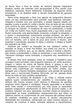 de Maria. Para o final do tempo de domínio daquela implacável
fanática, tentou ela estender suas perseguições à ilha; porém suas
diabólicas intenções foram felizmente frustradas da seguinte forma
providencial, e os detalhes disto o narram historiadores de genuína
autoridade.
Maria tinha designado a Pole (um agente do sanguinário Bonner)
como um dos comissionados para executar suas bárbaras intenções.
Chegado a Chester com sua comissões, o alcaide daquela cidade, um
papista, acudiu a assisti-lo; então o doutor tirou do bolso de seu manto
uma carteira de pele, dizendo-lhe: "Aqui tenho a comissão que banirá
os hereges da Irlanda". A mordoma da casa era protestante, e tendo
um irmão em Dublin, ficou muito angustiada ante o que tinha ouvido.
Porém esperando uma oportunidade, enquanto o alcaide se despedia, e
o doutor o acompanhava cortesmente escadas embaixo, ela abriu a
carteira, tirou a comissão, e em seu lugar colocou uma folha de papel
com um baralho, com a dama de paus para acima. O doutor, sem
suspeitar o acontecido, guardou no bolso a carteira, e chegou a Dublin
em setembro de 1558.
Anelante por cumprir as intenções de sua "piedosa" rainha, de
imediato se dirigiu a lorde Fitz-Walter, que então era vice-rei, e lhe
apresentou a carteira, que, ao ser aberta, deixou à mostra o baralho.
Isto deixou surpreendidos a todos os presentes, e sua senhoria disse:
"Devemos conseguir outra comissão; e enquanto isso, baralhemos as
cartas".
O doutor Pole teria desejado voltar de imediato a Inglaterra para
conseguir outra comissão; mas enquanto esperava um vento favorável,
chegou a notícia da morte da Rainha Maria, e graças a isso os
protestantes escaparam a uma muito cruel perseguição. O relato que
demos está confirmado por historiadores do maior crédito, que
agregam que a Rainha Elizabete estabeleceu uma pensão de quarenta
libras para a mencionada Elizabete Edmunds, por ter salvado desta
forma as vidas de seus súbditos protestantes.
Durante os reinados de Elizabete e de Tiago I, Irlanda esteve
agitada quase constantemente por rebeliões e insurreições que,
embora não tivesse sempre como motivos a diferença de opiniões
religiosas entre ingleses e irlandeses, ficavam agravadas e se faziam
tanto mais azedas e irreconciliáveis; por esta causa os sacerdotes
papistas exageravam abertamente os falhos do governo inglês, e de
contínuo imbuíam em seus ignorantes ouvintes cheios de prejuízos a
legitimidade de matar protestantes, assegurando-lhes que todos os
católicos mortos no cumprimento de uma empresa tão piedosa seriam
de imediato recebidos no gozo eterno. O caráter naturalmente
abobalhado dos irlandeses, manipulado por estes homens astutos, os
compelia de contínuo a ações violentas bárbaras e injustificáveis,
 