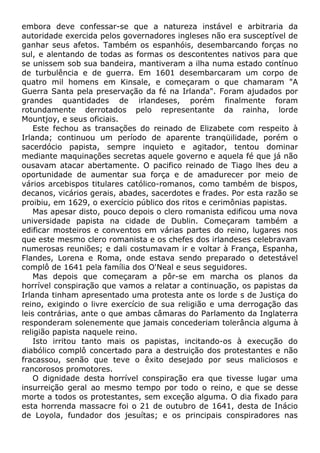 embora deve confessar-se que a natureza instável e arbitraria da
autoridade exercida pelos governadores ingleses não era susceptível de
ganhar seus afetos. Também os espanhóis, desembarcando forças no
sul, e alentando de todas as formas os descontentes nativos para que
se unissem sob sua bandeira, mantiveram a ilha numa estado contínuo
de turbulência e de guerra. Em 1601 desembarcaram um corpo de
quatro mil homens em Kinsale, e começaram o que chamaram "A
Guerra Santa pela preservação da fé na Irlanda". Foram ajudados por
grandes quantidades de irlandeses, porém finalmente foram
rotundamente derrotados pelo representante da rainha, lorde
Mountjoy, e seus oficiais.
Este fechou as transações do reinado de Elizabete com respeito à
Irlanda; continuou um período de aparente tranqüilidade, porém o
sacerdócio papista, sempre inquieto e agitador, tentou dominar
mediante maquinações secretas aquele governo e aquela fé que já não
ousavam atacar abertamente. O pacifico reinado de Tiago lhes deu a
oportunidade de aumentar sua força e de amadurecer por meio de
vários arcebispos titulares católico-romanos, como também de bispos,
decanos, vicários gerais, abades, sacerdotes e frades. Por esta razão se
proibiu, em 1629, o exercício público dos ritos e cerimônias papistas.
Mas apesar disto, pouco depois o clero romanista edificou uma nova
universidade papista na cidade de Dublin. Começaram também a
edificar mosteiros e conventos em várias partes do reino, lugares nos
que este mesmo clero romanista e os chefes dos irlandeses celebravam
numerosas reuniões; e dali costumavam ir e voltar à França, Espanha,
Flandes, Lorena e Roma, onde estava sendo preparado o detestável
complô de 1641 pela família dos O'Neal e seus seguidores.
Mas depois que começaram a pôr-se em marcha os planos da
horrível conspiração que vamos a relatar a continuação, os papistas da
Irlanda tinham apresentado uma protesta ante os lorde s de Justiça do
reino, exigindo o livre exercício de sua religião e uma derrogação das
leis contrárias, ante o que ambas câmaras do Parlamento da Inglaterra
responderam solenemente que jamais concederiam tolerância alguma à
religião papista naquele reino.
Isto irritou tanto mais os papistas, incitando-os à execução do
diabólico complô concertado para a destruição dos protestantes e não
fracassou, senão que teve o êxito desejado por seus maliciosos e
rancorosos promotores.
O dignidade desta horrível conspiração era que tivesse lugar uma
insurreição geral ao mesmo tempo por todo o reino, e que se desse
morte a todos os protestantes, sem exceção alguma. O dia fixado para
esta horrenda massacre foi o 21 de outubro de 1641, desta de Inácio
de Loyola, fundador dos jesuítas; e os principais conspiradores nas
 