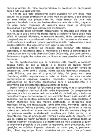 partes principais do reino empreenderam os preparativos necessários
para a luta que maquinavam.
A fim de que este aborrecível plano pudesse ter um êxito mais
seguro, os papistas praticaram os ardis mais elaborados, e sua conduta
em suas visitas aos protestantes foi, neste tempo, de uma mais
aparente bondade que a que haviam demonstrado até então, o que se
fez para poder consumar de maneira mais plena os desígnios
desumanos e pérfidos que contra eles meditavam.
A execução desta selvagem maquinação foi atrasada até inícios do
inverto, para que o envio de tropas desde a Inglaterra fosse coisa mais
difícil. O cardeal Richelieu, o ministro francês, tinha prometido aos
conspiradores um considerável subministro de homens e dinheiro, e
muitos oficiais irlandeses tinham prometido assistir cordialmente a seus
irmãos católicos, tão logo como tiver lugar a insurreição.
Chegou o dia anterior ao indicado para executar este horrível
dignidade, e felizmente para a metrópole do reino a conspiração foi
revelada por um irlandês chamado Owen O'Connelly, por cujo serviço o
Parlamento inglês lhe votou cinco= libras e uma pensão vitalícia de
duzentas.
Foi tão oportunamente que se descobriu este complô, a somente
poucas horas de que a cidade e o castelo de Dublin fossem
surpreendidos, que os lorde s Justiças apenas se tiveram tempo de
preparar-se, junto com a cidade, numa posição defensiva adequada.
Lorde M'Guire, que era ali o principal líder, foi, junto com seus
cúmplices, detido naquela mesma noite na cidade; em suas moradas
encontraram-se espadas, enxadas, machados, marretas e outros
instrumentos de destruição preparados para o aniquilamento e o
extermínio dos protestantes daquela parte do reino.
Desta forma a capital foi felizmente preservada; mas a sanguinária
parte da tragédia tramada já não podia impedir-se. Os conspiradores
estavam já sobre as armas cedo na manhã do dia indicado, e todos os
protestantes que encontraram em seu caminho foram assassinados de
imediato. Não se perdoou nenhuma idade, nem sexo, nem condição. A
mulher chorando pelo seu marido destripado, e abraçando seus
indefesos filhos, era traspassada junto com eles, morrendo todos ao
mesmo tempo. Velhos e jovens, vigorosos e fracos, sofreram a mesma
sorte e se confundiram numa mesma ruína. Em vão salvava a fuga de
um primeiro assalto; a destruição assolava por todas partes, e se
enfrentavam com as perseguidas vítimas a cada volta de esquina. Em
vão se tratou de reunir parentes e companheiros, e amigos; todas as
relações estavam dissolvidas; e a morte caia da mão daqueles a quem
se implorava proteção e de quem se esperava. sem provocação, sem
oposição, os atônitos ingleses, vivendo na maior paz, e, pensavam
eles, plena segurança, foram assassinados por seus mas próximos
 