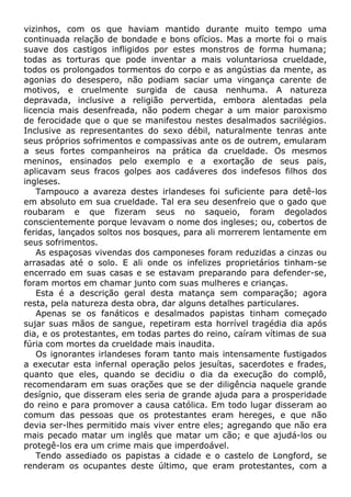 vizinhos, com os que haviam mantido durante muito tempo uma
continuada relação de bondade e bons ofícios. Mas a morte foi o mais
suave dos castigos infligidos por estes monstros de forma humana;
todas as torturas que pode inventar a mais voluntariosa crueldade,
todos os prolongados tormentos do corpo e as angústias da mente, as
agonias do desespero, não podiam saciar uma vingança carente de
motivos, e cruelmente surgida de causa nenhuma. A natureza
depravada, inclusive a religião pervertida, embora alentadas pela
licencia mais desenfreada, não podem chegar a um maior paroxismo
de ferocidade que o que se manifestou nestes desalmados sacrilégios.
Inclusive as representantes do sexo débil, naturalmente tenras ante
seus próprios sofrimentos e compassivas ante os de outrem, emularam
a seus fortes companheiros na prática da crueldade. Os mesmos
meninos, ensinados pelo exemplo e a exortação de seus pais,
aplicavam seus fracos golpes aos cadáveres dos indefesos filhos dos
ingleses.
Tampouco a avareza destes irlandeses foi suficiente para detê-los
em absoluto em sua crueldade. Tal era seu desenfreio que o gado que
roubaram e que fizeram seus no saqueio, foram degolados
conscientemente porque levavam o nome dos ingleses; ou, cobertos de
feridas, lançados soltos nos bosques, para ali morrerem lentamente em
seus sofrimentos.
As espaçosas vivendas dos camponeses foram reduzidas a cinzas ou
arrasadas até o solo. E ali onde os infelizes proprietários tinham-se
encerrado em suas casas e se estavam preparando para defender-se,
foram mortos em chamar junto com suas mulheres e crianças.
Esta é a descrição geral desta matança sem comparação; agora
resta, pela natureza desta obra, dar alguns detalhes particulares.
Apenas se os fanáticos e desalmados papistas tinham começado
sujar suas mãos de sangue, repetiram esta horrível tragédia dia após
dia, e os protestantes, em todas partes do reino, caíram vítimas de sua
fúria com mortes da crueldade mais inaudita.
Os ignorantes irlandeses foram tanto mais intensamente fustigados
a executar esta infernal operação pelos jesuítas, sacerdotes e frades,
quanto que eles, quando se decidiu o dia da execução do complô,
recomendaram em suas orações que se der diligência naquele grande
desígnio, que disseram eles seria de grande ajuda para a prosperidade
do reino e para promover a causa católica. Em todo lugar disseram ao
comum das pessoas que os protestantes eram hereges, e que não
devia ser-lhes permitido mais viver entre eles; agregando que não era
mais pecado matar um inglês que matar um cão; e que ajudá-los ou
protegê-los era um crime mais que imperdoável.
Tendo assediado os papistas a cidade e o castelo de Longford, se
renderam os ocupantes deste último, que eram protestantes, com a
 