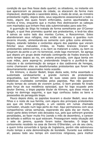condição de que lhes fosse dado quartel; os sitiadores, no instante em
que apareceram as pessoas da cidade, os atacaram da forma mais
implacável, destripando o sacerdote deles, a modo de sinal, ao ministro
protestante inglês; depois disto, seus seguidores assassinaram a todo o
resto, alguns dos quais foram enforcados, outros apunhalados ou
mortos a tiros, enquanto que a muitos lhes destrocaram as cabeças
com machados que tinham-lhes sido subministrados para este fim.
A guarnição de Sligo foi tratada de forma semelhante por O'Connor
Slygah, o qual lhes prometeu quartel aos protestantes, e levá-los sãos
e salvos ao outro lado dos montes Curlew, a Roscommon. Estes
abandonaram seus refúgios, mas então os apresou e guardou num
encerro imundo, alimentando-os somente com grãos como alimento.
Depois, estando bebidos e contentes alguns dos papistas que vieram
felicitar seus malvados irmãos, os frades brancos tiraram os
protestantes sobreviventes, e ou bem os mataram a cutelo, ou bem os
lançaram da ponte a um rio torrencial, onde logo morreram. Se agrega
que depois um grupo deste malvado contingente de frades brancos foi
certo tempo depois ao rio, em solene procissão, com água benta em
suas mãos, para aspergi-lo; pretendendo limpá-lo e purificá-lo das
máculas e da contaminação do sangue e dos cadáveres de hereges,
como chamavam eles os desafortunados protestantes que foram tão
desumanamente assassinados nesta ocasião.
Em Kilmore, o doutor Bedell, bispo desta sede, tinha assentado e
sustentado caridosamente a grande número de protestantes
angustiados, que tinham fugido de suas casas para escapar das
diabólicas crueldades cometidas pelos papistas. Mas não gozaram
muito tempo do consolo de viverem juntos. O bom prelado foi tirado
pela força de sua residência episcopal, que foi logo ocupado pelo
doutor Swiney, o bispo papista titular de Kilmore, que disse missa na
igreja no domingo seguinte, e que logo confiscou todos os bens e
possessões do perseguido bispo.
Pouco depois disto, os papistas levaram o doutor Bedell, seus dois
filhos e o resto de sua família, com alguns dos principais protestantes
aos que ele tinha protegido, a um castelo em ruínas chamado
Lochwater, situado num lago perto do mar. Aqui permaneceu com seus
companheiros várias semanas, esperando dia após dia ser morto. A
maior parte deles tinham sido deixados nus, pelo que sofreram grandes
penalidades, ao fazer muito frio (sendo o mês de dezembro), e carecer
de telhado o edifício no qual estavam. Prosseguiram nesta situação até
o sete de janeiro, quando foram todos liberados. O bispo foi
cortesmente recebido na casa de Dennis O'Sheridan, um de seu clero,
a quem tinha convertido à Igreja de Inglaterra, porém não sobreviveu
muito tempo a esta demonstração de bondade. Durante sua estância
ali, passou todo seu tempo em exercícios religiosos, para melhor
 