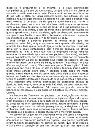 dispor-se e preparar-se a si mesmo, e a seus entristecidos
companheiros, para seu grande trânsito, porque nada tinham diante de
seus olhos senão uma morte certa. Estava então no ano setenta e um
de sua vida, e aflito por umas violentas febres que adquiriu por sua
estância naquele lugar inóspito e desolado no lago, logo a doença ficou
mais violenta e perigosa. Vendo que se aproximava sua morte, a
recebeu com gozo, como um dos primitivos mártires que se apressava
rumo a sua coroa de glória. Depois de dirigir-se a sua pequena grei, e
de exortá-los à paciência, e isso do modo mais patético por quanto viu
que se aproximava o último dia deles, após ter abençoado solenemente
sua gente, sua família e seus filhos, terminou juntamente o curso de
seu ministério e de sua vida o 7 de fevereiro de 1642.
Seus amigos e parentes pediram ao intruso bispo que lhes
permitisse enterrá-lo, o que obtiveram com grande dificuldade; ao
princípio lhes disse que o pátio da igreja era terra sagrada, e que não
devia ser já mais contaminada com hereges; contudo, se obteve
permissão ao final, e ainda que não se empregou serviço religioso
funerário na solenidade (por medo aos papistas irlandeses), contudo
alguns dos melhores, que tiveram a maior veneração por ele enquanto
vivia, assistiram ao ato de depositar seus restos no sepulcro. Em seu
enterro lançaram uma salva de balas, gritando: "Requiescat in pace
últimos anglorum", isto é, "Descanse em paz o último inglês". A isto
agregaram que como ele era um dos melhores, também seria o último
bispo inglês achado entre eles. A erudição deste bispo era muito
grande, e teria dado ao mundo tanto mais prova dela se tiver impresso
tudo o que havia escrito. Apenas se salvaram alguns de seus escritos,
tendo os papistas destruído a maioria de seus documentos e biblioteca.
Tinha recolhido uma grande quantidade de exposições críticas da
Escritura, tudo o qual, com um grande baú cheio de seus manuscritos,
caiu em mãos dos irlandeses. Felizmente, seu grande manuscrito
hebraico se conservou, e está agora na biblioteca do Emanuel College,
Oxford.
Na baronia de Terawley, os papistas, por instigação dos frades,
obrigaram a mais de quarenta protestantes ingleses, alguns dos quais
eram mulheres e crianças, à dura sorte de ou bem morrer pela espada,
ou afogados no mar. Escolhendo isto último, foram obrigados, a ponta
de espada por seus inexoráveis perseguidores, a dirigir-se a águas
profundas, onde, com seus pequenos em seus braços, foram primeiro
vadeando até o pescoço, e depois afundaram e morreram juntos.
No castelo de Lisgool foram queimados vivos até cento e cinqüenta
homens, mulheres e crianças, todos juntos; e no castelo de Moneah,
não menos de cem foram passados a espada. Uma grande quantidade
foram também assassinados no castelo de Tullah, que foi entregue a
M'Guire com a condição de que lhes dessem quartel; mas apenas se
 