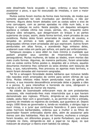 este desalmado havia ocupado o lugar, ordenou a seus homens
assassinar o povo, o que foi executado de imediato, e com a maior
crueldade.
Muitos outros foram mortos da forma mais horrenda, de modos que
somente poderiam ter sido inventados por demônios, e não por
homens. Alguns deles foram deitados com as costas sobre o eixo de
uma carruagem, com as pernas apoiadas no chão num lado, e os
braços e cabeças no outro. Nesta posição, um daqueles selvagens
açoitava a coitada vítima nas coxas, pernas, etc., enquanto outro
lançava cães selvagens, que desgarravam os braços e as partes
superiores do corpo; assim, desta forma terrível, eram privados de sua
existência. Muitos deles foram amarrados às caudas de cavalos, e
lançados os animais a todo galope por seus cavalheiros, as
desgraçadas vítimas eram arrastadas até que expiravam. Outros foram
pendurados em altas forcas, e acendendo fogo embaixo deles,
acabaram suas vidas em parte por asfixia, em parte por enforcamento.
Tampouco escapou o sexo débil no mais mínimo à crueldade que
podiam projetar seus carentes de misericórdia e furiosos
perseguidores. Muitas mulheres, de todas as idades, eram mortas das
mais cruéis formas. Algumas, de maneira particular, foram amarradas
com as costas contra fortes postes e, despidas até a cintura, aqueles
desumanos monstros lhes cortaram os seios direitos com tesouras de
tosa, o que, naturalmente, lhes provocou as agonias mais terríveis, e
assim foram deixadas até morrerem sangradas.
Tal foi a selvagem ferocidade destes bárbaros que inclusive bebês
não nascidos eram arrancados do ventre para serem vítimas de sua
fúria. Muitas infelizes mães foram penduradas nuas de galhos de
árvores, e sua inocente descendência arrancada delas e jogada a cães
e a porcos. E, para intensificar o horrendo da cena, obrigavam o
marido a vê-lo antes de morrer ele mesmo.
Na cidade de Issenskeath enforcaram mais de cem protestantes
escoceses, não mostrando-lhes mais misericórdia que a que haviam
demonstrado aos ingleses. M'Guire, dirigindo-se ao castelo daquela
cidade, pediu falar com o governador, e, ao permitir-se-lhe a entrada,
queimou de imediato os registros do condado, que guardava ali. Depois
exigiu 1000 libras ao governador e, tendo-as recebido, o obrigou logo a
ouvir missa, e a jurar que continuaria fazendo-o. E para consumar
estas horríveis barbaridades, ordenou que a mulher e os filhos do
governador fossem enforcados diante dele, além de assassinar pelo
menos cem dos habitantes. Mais de mil homens, mulheres e crianças
foram levados, em diferentes grupos, à ponte Portadown, que estava
rompida no meio, obrigando-os dali a jogar-se na água; os que
tratavam de alcançar a ribeira eram batidos na cabeça.
 