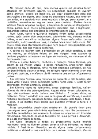 Na mesma parte do país, pelo menos quatro mil pessoas foram
afogadas em diferentes lugares. Os desumanos papistas os levaram
como animais, depois de despi-los, ao lugar determinado para sua
destruição; e se algum, pela fatiga ou debilidade natural, era lento em
seu andar, era espetado com suas espadas e lanças; para aterrorizar a
multidão, assassinaram alguns deles pelo caminho. Muitos destes
infelizes foram lançados na água, e trataram de salvar-se alcançando a
costa, porém seus cruéis perseguidores impediam que o lograssem,
disparando contra eles enquanto se encontravam na água.
Num lugar, cento e quarenta ingleses foram todos assassinados
juntos, após terem sido empurrados, totalmente nus, durante muitas
milhas, e com um clima impiedoso, alguns foram enforcados, outros
queimados, outros mortos a tiros, e muitos deles enterrados vivos. Tão
cruéis eram seus atormentadores que nem sequer lhes permitiam orar
antes de tirá-lhes sua mísera existência.
A outros os levaram com a pretensão de um salvo-conduto, e, por
isto mesmo, se dirigiam felizes em sua viagem; mas quando os
pérfidos papistas os levaram ao lugar conveniente, os mataram ali da
forma mais cruel.
Cento e quinze homens, mulheres e crianças foram levados, por
ordem de Sir Phelim O'Neal, à ponte Portadown, onde foram todos
lançados no rio, e afogados. Uma mulher chamada Campbell, ao não
ver possibilidade alguma de fuga, se abraçou repentinamente a um dos
principais papistas, e o aferrou tão firmemente que ambos afogaram-se
juntos.
Em Killyman fizeram uma matança de quarenta e oito famílias, das
quais vinte e duas foram queimadas juntas numa casa. O resto foram
enforcados, mortos a tiros ou afogados.
Em Kilmore todos os habitantes, umas duzentas famílias, caíram
vítimas da fúria dos perseguidores. Alguns deles foram colocados no
cepo até confessar onde tinham seu dinheiro. E depois disto, os
mataram. Todo o condado era uma cena geral de carnificina, e muitos
milhares pereceram, em pouco tempo, pela espada, pela fome, o fogo,
a água, e as mortes mais cruéis que pudesse inventar a fúria e a
maldade.
Estes sanguinários desalmados mostraram tão grande favor para
com alguns como para eliminá-los rapidamente; mas não quiseram em
absoluto permiti-lhes que orassem. A outros os lançaram em imundas
masmorras, colocando pesados ferrolhos em suas pernas e deixando-
os ali até morrerem de fome.
Em Casel lançaram a todos os protestantes numa imunda
masmorra, onde os tiveram juntos durante várias semanas, na maior
miséria. A final foram liberados, sendo alguns deles barbaramente
mutilados e deixados nos caminhos para morrer lentamente. Outros
 