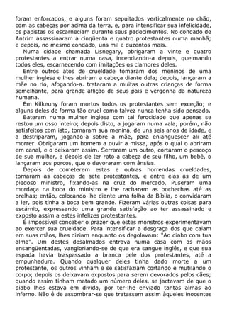 foram enforcados, e alguns foram sepultados verticalmente no chão,
com as cabeças por acima da terra, e, para intensificar sua infelicidade,
os papistas os escarneciam durante seus padecimentos. No condado de
Antrim assassinaram a cinqüenta e quatro protestantes numa manhã;
e depois, no mesmo condado, uns mil e duzentos mais.
Numa cidade chamada Lisnegary, obrigaram a vinte e quatro
protestantes a entrar numa casa, incendiando-a depois, queimando
todos eles, escarnecendo com imitações os clamores deles.
Entre outros atos de crueldade tomaram dos meninos de uma
mulher inglesa e lhes abriram a cabeça diante dela; depois, lançaram a
mãe no rio, afogando-a. trataram a muitas outras crianças de forma
semelhante, para grande aflição de seus pais e vergonha da natureza
humana.
Em Kilkeuny foram mortos todos os protestantes sem exceção; e
alguns deles de forma tão cruel como talvez nunca tenha sido pensado.
Bateram numa mulher inglesa com tal ferocidade que apenas se
restou um osso inteiro; depois disto, a jogaram numa vala; porém, não
satisfeitos com isto, tomaram sua menina, de uns seis anos de idade, e
a destriparam, jogando-a sobre a mãe, para enlanguescer ali até
morrer. Obrigaram um homem a ouvir a missa, após o qual o abriram
em canal, e o deixaram assim. Serraram um outro, cortaram o pescoço
de sua mulher, e depois de ter roto a cabeça de seu filho, um bebê, o
lançaram aos porcos, que o devoraram com ânsias.
Depois de cometerem estas e outras horrendas crueldades,
tomaram as cabeças de sete protestantes, e entre elas as de um
piedoso ministro, fixando-as na cruz do mercado. Puseram uma
mordaça na boca do ministro e lhe racharam as bochechas até as
orelhas; então, colocando-lhe diante uma folha da Bíblia, o convidaram
a ler, pois tinha a boca bem grande. Fizeram várias outras coisas para
escárnio, expressando uma grande satisfação ao ter assassinado e
exposto assim a estes infelizes protestantes.
É impossível conceber o prazer que estes monstros experimentavam
ao exercer sua crueldade. Para intensificar a desgraça dos que caiam
em suas mãos, lhes diziam enquanto os degolavam: "Ao diabo com tua
alma". Um destes desalmados entrava numa casa com as mãos
ensangüentadas, vangloriando-se de que era sangue inglês, e que sua
espada havia traspassado a branca pele dos protestantes, até a
empunhadura. Quando qualquer deles tinha dado morte a um
protestante, os outros vinham e se satisfaziam cortando e mutilando o
corpo; depois os deixavam expostos para serem devorados pelos cães;
quando assim tinham matado um número deles, se jactavam de que o
diabo lhes estava em dívida, por ter-lhe enviado tantas almas ao
inferno. Não é de assombrar-se que tratassem assim àqueles inocentes
 