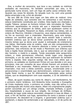 Zoe, a mulher do carcereiro, que teve a seu cuidado os mártires
acabados de mencionar, foi também convertida por eles, e foi
pendurada numa árvore, com um fogo de palha aceso embaixo dela.
Quando seu corpo foi descido, foi lançado num rio, com uma grande
pedra amarrada a ele, a fim de afundar.
No ano 286 de Cristo teve lugar um fato além de notável. Uma
legião de soldados, que consistia seis mil setecentos e seis homens,
estava totalmente constituída por cristãos. Esta legião era chamada a
Legião Tebana, porque os homens tinham sido recrutados de Tebas;
estiveram aquartelados no oriente até que o imperador Maximiano
ordenou que se dirigissem às Gálias, para que ajudassem contra os
rebeldes de Borgofia. Passaram os Alpes, entrando nas Gálias, sob as
ordens de Mauricio, Cândido e Exupernio, seus dignos comandantes, e
no fim se reuniram com o imperador. Maximiano, para este tempo,
ordenou um sacrifício geral, ao que devia assistir todo o exército;
também ordenou que se devia tomar juramento de lealdade e ao
mesmo tempo que se devia jurar ajudar à extirpação do cristianismo
nas Gálias. Alarmados ante as ordens, cada um dos componentes da
Legião Tebana recusou de maneira absoluta a tomar os juramentos
prescritos. Isto enfureceu de tal modo a Maximiano que ordenou que
toda a legião fosse dizimada, isto é, que se selecionasse um de cada
dez homens, e matá-lo a espada. Tendo executado esta sanguinária
ordem, o resto permaneceu inflexível, tendo lugar uma segunda
dizimação, e um de cada dez homens dos que sobravam foi também
morto a espada. Este segundo castigo não teve mais efeito que o
primeiro; os soldados se mantiveram firmes em sua decisão e em seus
princípios, mas por conselho de seus oficiais fizeram um protesto de
fidelidade a seu imperador. Poderia pensar-se que isso suavizaria o
imperador, mas teve o efeito contrário, porque, encolerizado ante a
perseverança e unanimidade que demonstravam, ordenou que toda a
legião fosse morta, o que foi efetivamente executado pelas outras
tropas, que os despedaçaram com suas espadas, o 22 de setembro de
286.
Alban, de quem recebeu seu nome St. Alban's, em Henfordshire, foi
o primeiro mártir britânico. Grã Bretanha tinha recebido o Evangelho
de Cristo mediante Lúcio, o primeiro rei cristão, mas não sofreu a ira
da perseguição até muitos anos depois. Alban era originalmente pagão,
porém convertido por um clérigo cristão, chamado Anfíbalo, a quem
deu hospitalidade a causa de sua religião. Os inimigos de Anfíbalo,
sabendo do lugar onde estava escondido, chegaram à casa de Alban, o
qual, a fim de facilitar sua fuga, apresentou-se como a pessoa a qual
procuravam. Ao descobrir-se o engano, o governador ordenou que o
açoitaram, e depois foi sentenciado a ser decapitado, o 22 de junho de
287.
 