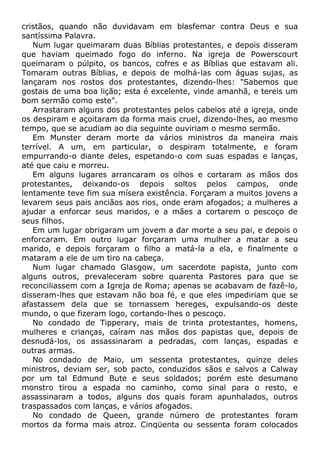 cristãos, quando não duvidavam em blasfemar contra Deus e sua
santíssima Palavra.
Num lugar queimaram duas Bíblias protestantes, e depois disseram
que haviam queimado fogo do inferno. Na igreja de Powerscourt
queimaram o púlpito, os bancos, cofres e as Bíblias que estavam ali.
Tomaram outras Bíblias, e depois de molhá-las com águas sujas, as
lançaram nos rostos dos protestantes, dizendo-lhes: "Sabemos que
gostais de uma boa lição; esta é excelente, vinde amanhã, e tereis um
bom sermão como este".
Arrastaram alguns dos protestantes pelos cabelos até a igreja, onde
os despiram e açoitaram da forma mais cruel, dizendo-lhes, ao mesmo
tempo, que se acudiam ao dia seguinte ouviriam o mesmo sermão.
Em Munster deram morte da vários ministros da maneira mais
terrível. A um, em particular, o despiram totalmente, e foram
empurrando-o diante deles, espetando-o com suas espadas e lanças,
até que caiu e morreu.
Em alguns lugares arrancaram os olhos e cortaram as mãos dos
protestantes, deixando-os depois soltos pelos campos, onde
lentamente teve fim sua mísera existência. Forçaram a muitos jovens a
levarem seus pais anciãos aos rios, onde eram afogados; a mulheres a
ajudar a enforcar seus maridos, e a mães a cortarem o pescoço de
seus filhos.
Em um lugar obrigaram um jovem a dar morte a seu pai, e depois o
enforcaram. Em outro lugar forçaram uma mulher a matar a seu
marido, e depois forçaram o filho a matá-la a ela, e finalmente o
mataram a ele de um tiro na cabeça.
Num lugar chamado Glasgow, um sacerdote papista, junto com
alguns outros, prevaleceram sobre quarenta Pastores para que se
reconciliassem com a Igreja de Roma; apenas se acabavam de fazê-lo,
disseram-lhes que estavam não boa fé, e que eles impediriam que se
afastassem dela que se tornassem hereges, expulsando-os deste
mundo, o que fizeram logo, cortando-lhes o pescoço.
No condado de Tipperary, mais de trinta protestantes, homens,
mulheres e crianças, caíram nas mãos dos papistas que, depois de
desnudá-los, os assassinaram a pedradas, com lanças, espadas e
outras armas.
No condado de Maio, um sessenta protestantes, quinze deles
ministros, deviam ser, sob pacto, conduzidos sãos e salvos a Calway
por um tal Edmund Bute e seus soldados; porém este desumano
monstro tirou a espada no caminho, como sinal para o resto, e
assassinaram a todos, alguns dos quais foram apunhalados, outros
traspassados com lanças, e vários afogados.
No condado de Queen, grande número de protestantes foram
mortos da forma mais atroz. Cinqüenta ou sessenta foram colocados
 