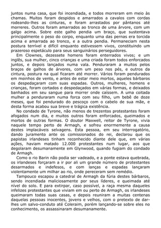 juntos numa casa, que foi incendiada, e todos morreram em meio às
chamas. Muitos foram despidos e amarrados a cavalos com cordas
rodeando-lhes as cinturas, e foram arrastados por pântanos até
morreres. Outros foram amarrados ao tronco de uma árvore, com um
galgo acima. Sobre este galho pendia um braço, que sustentava
principalmente o peso do corpo, enquanto uma das pernas era torcida
acima e amarrada ao tronco, e a outra pendia. Permaneciam nesta
postura terrível e difícil enquanto estivessem vivos, constituindo um
prazeroso espetáculo para seus sanguinários perseguidores.
Em Clownes, dezessete homens foram enterrados vivos; e um
inglês, sua mulher, cinco crianças e uma criada foram todos enforcados
juntos, e depois lançados numa vala. Penduraram a muitos pelos
braços de galhos de árvores, com um peso nos pés, e outros da
cintura, postura na qual ficaram até morrer. Vários foram pendurados
em moinhos de vento, e antes de estar meio mortos, aqueles bárbaros
os despedaçaram com suas espadas. Outros, mulheres, homens e
crianças, foram cortados e despedaçados em várias formas, e deixados
banhados em seu sangue para morrer onde caíssem. A uma coitada
mulher a penduraram numa forca com seu filho, um bebê de doze
meses, que foi pendurado do pescoço com o cabelo de sua mãe, e
desta forma acabou sua breve e trágica existência.
No condado de Tyrone, não menos de trezentos protestantes foram
afogados num dia, e muitos outros foram enforcados, queimados e
mortos de outras formas. O doutor Maxwell, reitor de Tyrone, vivia
naquele tempo perto de Armagh, e sofreu enormemente a causa
destes implacáveis selvagens. Esta pessoa, em seu interrogatório,
dando juramento ante os comissionados do rei, declarou que os
papistas irlandeses tinham reconhecido diante dele que, em várias
ações, haviam matado 12.000 protestantes num lugar, aos que
degolaram desumanamente em Glynwood, quando fugiam do condado
de Armagh.
Como o rio Barin não podia ser vadeado, e a ponte estava quebrada,
os irlandeses forçaram a ir por ali um grande número de protestantes
desarmados e indefesos, e com lanças e espadas lançaram
violentamente um milhar ao rio, onde pereceram sem remédio.
Tampouco escapou a catedral de Armagh da fúria destes bárbaros,
sendo incendiada maliciosamente por seus líderes, e queimada até
nível do solo. E para extirpar, caso possível, a raça mesma daqueles
infelizes protestantes que viviam em ou perto de Armagh, os irlandeses
queimaram todas suas casas, e depois reuniram a muitas centenas
daquelas pessoas inocentes, jovens e velhos, com o pretexto de dar-
lhes um salvo-conduto até Coleraim, porém lançando-se sobre eles no
conhecimento, os assassinaram desumanamente.
 