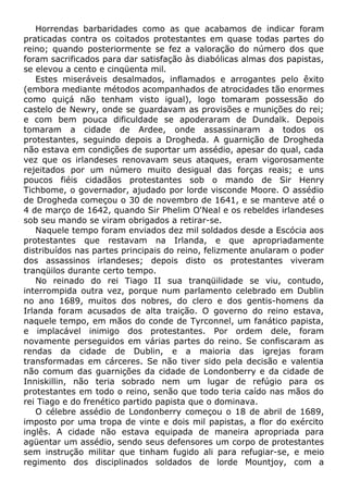 Horrendas barbaridades como as que acabamos de indicar foram
praticadas contra os coitados protestantes em quase todas partes do
reino; quando posteriormente se fez a valoração do número dos que
foram sacrificados para dar satisfação às diabólicas almas dos papistas,
se elevou a cento e cinqüenta mil.
Estes miseráveis desalmados, inflamados e arrogantes pelo êxito
(embora mediante métodos acompanhados de atrocidades tão enormes
como quiçá não tenham visto igual), logo tomaram possessão do
castelo de Newry, onde se guardavam as provisões e munições do rei;
e com bem pouca dificuldade se apoderaram de Dundalk. Depois
tomaram a cidade de Ardee, onde assassinaram a todos os
protestantes, seguindo depois a Drogheda. A guarnição de Drogheda
não estava em condições de suportar um assédio, apesar do qual, cada
vez que os irlandeses renovavam seus ataques, eram vigorosamente
rejeitados por um número muito desigual das forças reais; e uns
poucos fiéis cidadãos protestantes sob o mando de Sir Henry
Tichbome, o governador, ajudado por lorde visconde Moore. O assédio
de Drogheda começou o 30 de novembro de 1641, e se manteve até o
4 de março de 1642, quando Sir Phelim O'Neal e os rebeldes irlandeses
sob seu mando se viram obrigados a retirar-se.
Naquele tempo foram enviados dez mil soldados desde a Escócia aos
protestantes que restavam na Irlanda, e que apropriadamente
distribuídos nas partes principais do reino, felizmente anularam o poder
dos assassinos irlandeses; depois disto os protestantes viveram
tranqüilos durante certo tempo.
No reinado do rei Tiago II sua tranqüilidade se viu, contudo,
interrompida outra vez, porque num parlamento celebrado em Dublin
no ano 1689, muitos dos nobres, do clero e dos gentis-homens da
Irlanda foram acusados de alta traição. O governo do reino estava,
naquele tempo, em mãos do conde de Tyrconnel, um fanático papista,
e implacável inimigo dos protestantes. Por ordem dele, foram
novamente perseguidos em várias partes do reino. Se confiscaram as
rendas da cidade de Dublin, e a maioria das igrejas foram
transformadas em cárceres. Se não tiver sido pela decisão e valentia
não comum das guarnições da cidade de Londonberry e da cidade de
Inniskillin, não teria sobrado nem um lugar de refúgio para os
protestantes em todo o reino, senão que todo teria caído nas mãos do
rei Tiago e do frenético partido papista que o dominava.
O célebre assédio de Londonberry começou o 18 de abril de 1689,
imposto por uma tropa de vinte e dois mil papistas, a flor do exército
inglês. A cidade não estava equipada de maneira apropriada para
agüentar um assédio, sendo seus defensores um corpo de protestantes
sem instrução militar que tinham fugido ali para refugiar-se, e meio
regimento dos disciplinados soldados de lorde Mountjoy, com a
 