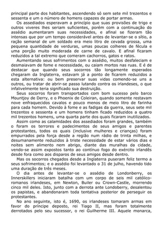 principal parte dos habitantes, ascendendo só sem sete mil trezentos e
sessenta e um o número de homens capazes de portar armas.
Os assediados esperavam a princípio que suas provisões de trigo e
outros viveres lhes seriam suficientes, porém com a continuação do
assédio aumentaram suas necessidades, e afinal se fizeram tão
intensas que por um tempo considerável antes de levantar-se o sítio, a
ração semanal de um soldado era meio litro de cevada grossa, uma
pequena quantidade de verduras, umas poucas colheres de fécula e
uma porção muito moderada de carne de cavalo. E afinal ficaram
reduzidos a tal extremo que comeram cachorros, gatos e ratos.
Aumentando seus sofrimentos com o assédio, muitos desfaleciam e
desmaiavam de fome e necessidade, ou caiam mortos nas ruas. E é de
destacar que quando seus socorros tão longamente esperados
chegaram da Inglaterra, estavam já a ponto de ficarem reduzidos a
esta alternativa: ou bem preservar suas vidas comendo-se uns a
outros, ou tratar de abrir-se passo lutando contra os irlandeses, o que
infalivelmente teria significado sua destruição.
Seus socorros foram transportados com bom sucesso pelo barco
Mountjoy de Derry, e o Phoenix de Coleiran, quando somente restavam
nove enfraquecidos cavalos e pouco menos de meio litro de farinha
para cada homem. Devido à fome e as fadigas da guerra, seus sete mil
trezentos e sessenta e um homens tinham ficado reduzidos a quatro
mil trezentos homens, uma quarta parte dos quais ficaram inutilizados.
Assim como as calamidades dos assediados foram grandes, também
o foram os terrores e padecimentos de seus amigos e parentes
protestantes, todos os quais (inclusive mulheres e crianças) foram
empurrados pela força desde a região num rádio de trinta milhas, e
desumanamente reduzidos à triste necessidade de estar vários dias e
noites sem alimento nem abrigo, diante das muralhas da cidade,
vendo-se assim expostos tanto ao contínuo fogo do exército irlandês
desde fora como aos disparos de seus amigos desde dentro.
Mas os socorros chegados desde a Inglaterra puseram feliz termo a
seus sofrimentos; e o assédio foi levantado o 31 de julho, havendo tido
uma duração de três meses.
O dia antes de levantar-se o assédio de Londonberry, os
Innerskillers iniciaram batalha com um corpo de seis mil católico-
romanos irlandeses, em Newton, Builer ou Crown-Castle, morrendo
cinco mil deles. Isto, junto com a derrota ante Londoberry, desalentou
os papistas, e abandonaram toda tentativa posterior de perseguir os
protestantes.
No ano seguinte, isto é, 1690, os irlandeses tomaram armas em
favor do príncipe deposto, rei Tiago II, mas foram totalmente
derrotados pelo seu sucessor, o rei Guilherme III. Aquele monarca,
 