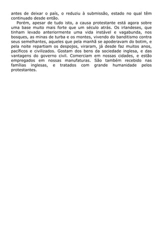 antes de deixar o país, o reduziu à submissão, estado no qual têm
continuado desde então.
Porém, apesar de tudo isto, a causa protestante está agora sobre
uma base muito mais forte que um século atrás. Os irlandeses, que
tinham levado anteriormente uma vida instável e vagabunda, nos
bosques, as minas de turba e os montes, vivendo do banditismo contra
seus semelhantes, aqueles que pela manhã se apoderavam do botim, e
pela noite repartiam os despojos, viraram, já desde faz muitos anos,
pacíficos e civilizados. Gostam dos bens da sociedade inglesa, e das
vantagens do governo civil. Comerciam em nossas cidades, e estão
empregados em nossas manufaturas. São também recebido nas
famílias inglesas, e tratados com grande humanidade pelos
protestantes.
 