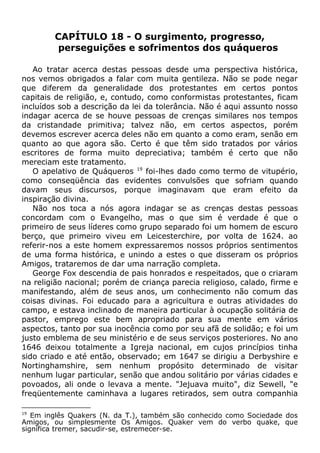 CAPÍTULO 18 - O surgimento, progresso,
perseguições e sofrimentos dos quáqueros
Ao tratar acerca destas pessoas desde uma perspectiva histórica,
nos vemos obrigados a falar com muita gentileza. Não se pode negar
que diferem da generalidade dos protestantes em certos pontos
capitais de religião, e, contudo, como conformistas protestantes, ficam
incluídos sob a descrição da lei da tolerância. Não é aqui assunto nosso
indagar acerca de se houve pessoas de crenças similares nos tempos
da cristandade primitiva; talvez não, em certos aspectos, porém
devemos escrever acerca deles não em quanto a como eram, senão em
quanto ao que agora são. Certo é que têm sido tratados por vários
escritores de forma muito depreciativa; também é certo que não
mereciam este tratamento.
O apelativo de Quáqueros 19
foi-lhes dado como termo de vitupério,
como conseqüência das evidentes convulsões que sofriam quando
davam seus discursos, porque imaginavam que eram efeito da
inspiração divina.
Não nos toca a nós agora indagar se as crenças destas pessoas
concordam com o Evangelho, mas o que sim é verdade é que o
primeiro de seus líderes como grupo separado foi um homem de escuro
berço, que primeiro viveu em Leicesterchire, por volta de 1624. ao
referir-nos a este homem expressaremos nossos próprios sentimentos
de uma forma histórica, e unindo a estes o que disseram os próprios
Amigos, trataremos de dar uma narração completa.
George Fox descendia de pais honrados e respeitados, que o criaram
na religião nacional; porém de criança parecia religioso, calado, firme e
manifestando, além de seus anos, um conhecimento não comum das
coisas divinas. Foi educado para a agricultura e outras atividades do
campo, e estava inclinado de maneira particular à ocupação solitária de
pastor, emprego este bem apropriado para sua mente em vários
aspectos, tanto por sua inocência como por seu afã de solidão; e foi um
justo emblema de seu ministério e de seus serviços posteriores. No ano
1646 deixou totalmente a Igreja nacional, em cujos princípios tinha
sido criado e até então, observado; em 1647 se dirigiu a Derbyshire e
Nortinghamshire, sem nenhum propósito determinado de visitar
nenhum lugar particular, senão que andou solitário por várias cidades e
povoados, ali onde o levava a mente. "Jejuava muito", diz Sewell, "e
freqüentemente caminhava a lugares retirados, sem outra companhia
19
Em inglês Quakers (N. da T.), também são conhecido como Sociedade dos
Amigos, ou simplesmente Os Amigos. Quaker vem do verbo quake, que
significa tremer, sacudir-se, estremecer-se.
 