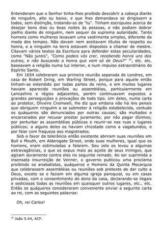 Entenderam que o Senhor tinha-lhes proibido descobrir a cabeça diante
de ninguém, alto ou baixo, e que lhes demandava se dirigissem a
todos, sem distinção, tratando-os de "tu". Tinham escrúpulos acerca de
desejar bons dias ou boas noites às pessoas, e não podiam dobrar
joelho diante de ninguém, nem sequer da suprema autoridade. Tanto
homens como mulheres levavam uma vestimenta simples, diferente da
moda dos tempos. Não davam nem aceitavam títulos de respeito ou
honra, e a ninguém na terra estavam dispostos a chamar de mestre.
Citavam vários textos da Escritura para defender estas peculiaridades,
como "Não jureis", "Como podeis vós crer, recebendo honra uns dos
outros, e não buscando a honra que vem só de Deus?" 20
, etc. etc.
baseavam a religião numa luz interior, e num impulso extraordinário do
Espírito Santo.
Em 1654 celebraram sua primeira reunião separada de Londres, em
casa de Robert Dring, em Warling Street, porque para aquele então
tinham-se estendido por todas partes do reino, e em muitos lugares
haviam aparecido reuniões ou assembléias, particularmente em
Lancashire e régios adjacentes, porém continuavam expostos a
grandes perseguições e provações de todo tipo. Um deles, numa carta
ao protetor, Oliveiro Cromwell, lhe diz que embora não há leis penais
que obriguem ninguém a se submeter à religião estabelecida, contudo
os quáqueros são denunciados por outras causas; são multados e
encarcerados por recusar prestar juramento; por não pagar dízimos;
por perturbar as assembléias públicas e reunir-se nas ruas e lugares
públicos; a alguns deles os haviam chicotado como a vagabundos, e
por falar com fraqueza aos magistrados.
Sob o favor da tolerância então existente abriram suas reuniões em
Bull e Mouth, em Aldersgate Street, onde suas mulheres, igual que os
homens, eram estimuladas a falarem. Seu zelo os levou a algumas
extravagâncias, o que os expus mais ao açoite de seus inimigos, que
agiram duramente contra eles no seguinte reinado. Ao ser suprimida a
insensata insurreição de Venner, o governo publicou uma proclama
proibindo os anabatistas, quáqueros e Homens da Quinta Mocarquia
que celebrassem assembléias ou reuniões sob pretexto de dar culto a
Deus, exceto se o faziam em alguma igreja paroquial, ou em casas
privadas, com o consentimento do dono da casa, declarando-se ilegais
e sediciosas todas as reuniões em quaisquer outros lugares, etc., etc.
Então os quáqueros consideraram conveniente enviar a seguinte carta
ao rei, com as seguintes palavras:
Oh, rei Carlos!
20
João 5.44, ACF.
 