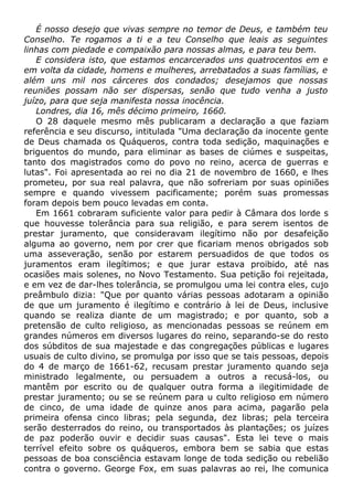 É nosso desejo que vivas sempre no temor de Deus, e também teu
Conselho. Te rogamos a ti e a teu Conselho que leais as seguintes
linhas com piedade e compaixão para nossas almas, e para teu bem.
E considera isto, que estamos encarcerados uns quatrocentos em e
em volta da cidade, homens e mulheres, arrebatados a suas famílias, e
além uns mil nos cárceres dos condados; desejamos que nossas
reuniões possam não ser dispersas, senão que tudo venha a justo
juízo, para que seja manifesta nossa inocência.
Londres, dia 16, mês décimo primeiro, 1660.
O 28 daquele mesmo mês publicaram a declaração a que faziam
referência e seu discurso, intitulada "Uma declaração da inocente gente
de Deus chamada os Quáqueros, contra toda sedição, maquinações e
briguentos do mundo, para eliminar as bases de ciúmes e suspeitas,
tanto dos magistrados como do povo no reino, acerca de guerras e
lutas". Foi apresentada ao rei no dia 21 de novembro de 1660, e lhes
prometeu, por sua real palavra, que não sofreriam por suas opiniões
sempre e quando vivessem pacificamente; porém suas promessas
foram depois bem pouco levadas em conta.
Em 1661 cobraram suficiente valor para pedir à Câmara dos lorde s
que houvesse tolerância para sua religião, e para serem isentos de
prestar juramento, que consideravam ilegítimo não por desafeição
alguma ao governo, nem por crer que ficariam menos obrigados sob
uma asseveração, senão por estarem persuadidos de que todos os
juramentos eram ilegítimos; e que jurar estava proibido, até nas
ocasiões mais solenes, no Novo Testamento. Sua petição foi rejeitada,
e em vez de dar-lhes tolerância, se promulgou uma lei contra eles, cujo
preâmbulo dizia: "Que por quanto várias pessoas adotaram a opinião
de que um juramento é ilegítimo e contrário à lei de Deus, inclusive
quando se realiza diante de um magistrado; e por quanto, sob a
pretensão de culto religioso, as mencionadas pessoas se reúnem em
grandes números em diversos lugares do reino, separando-se do resto
dos súbditos de sua majestade e das congregações públicas e lugares
usuais de culto divino, se promulga por isso que se tais pessoas, depois
do 4 de março de 1661-62, recusam prestar juramento quando seja
ministrado legalmente, ou persuadem a outros a recusá-los, ou
mantêm por escrito ou de qualquer outra forma a ilegitimidade de
prestar juramento; ou se se reúnem para u culto religioso em número
de cinco, de uma idade de quinze anos para acima, pagarão pela
primeira ofensa cinco libras; pela segunda, dez libras; pela terceira
serão desterrados do reino, ou transportados às plantações; os juízes
de paz poderão ouvir e decidir suas causas". Esta lei teve o mais
terrível efeito sobre os quáqueros, embora bem se sabia que estas
pessoas de boa consciência estavam longe de toda sedição ou rebelião
contra o governo. George Fox, em suas palavras ao rei, lhe comunica
 