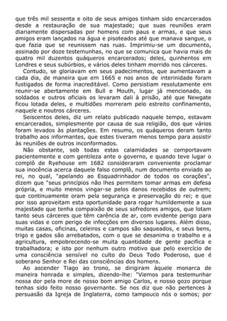 que três mil sessenta e oito de seus amigos tinham sido encarcerados
desde a restauração de sua majestade; que suas reuniões eram
diariamente dispersadas por homens com paus e armas, e que seus
amigos eram lançados na água e pisoteados até que manava sangue, o
que fazia que se reunissem nas ruas. Imprimiu-se um documento,
assinado por doze testemunhas, no que se comunica que havia mais de
quatro mil duzentos quáqueros encarcerados; deles, quinhentos em
Londres e seus subúrbios, e vários deles tinham morrido nos cárceres.
Contudo, se gloriavam em seus padecimentos, que aumentavam a
cada dia, de maneira que em 1665 e nos anos de interinidade foram
fustigados de forma inacreditável. Como persistiam resolutamente em
reunir-se abertamente em Bull e Mouth, lugar já mencionado, os
soldados e outros oficiais os levaram dali à prisão, até que Newgate
ficou lotada deles, e multidões morreram pelo estreito confinamento,
naquele e noutros cárceres.
Seiscentos deles, diz um relato publicado naquele tempo, estavam
encarcerados, simplesmente por causa de sua religião, dos que vários
foram levados às plantações. Em resumo, os quáqueros deram tanto
trabalho aos informantes, que estes tiveram menos tempo para assistir
às reuniões de outros inconformados.
Não obstante, sob todas estas calamidades se comportavam
pacientemente e com gentileza ante o governo, e quando teve lugar o
complô de Ryehouse em 1682 consideraram conveniente proclamar
sua inocência acerca daquele falso complô, num documento enviado ao
rei, no qual, "apelando ao Esquadrinhador de todos os corações",
dizem que "seus princípios não lhes permitem tomar armas em defesa
própria, e muito menos vingar-se pelos danos recebidos de outrem;
que continuamente oram pela segurança e preservação do rei; e que
por isso aproveitam esta oportunidade para rogar humildemente a sua
majestade que tenha compaixão de seus sofredores amigos, que lotam
tanto seus cárceres que têm carência de ar, com evidente perigo para
suas vidas e com perigo de infecções em diversos lugares. Além disso,
muitas casas, oficinas, celeiros e campos são saqueados, e seus bens,
trigo e gados são arrebatados, com o que se desanima o trabalho e a
agricultura, empobrecendo-se muita quantidade de gente pacifica e
trabalhadora; e isto por nenhum outro motivo que pelo exercício de
uma consciência sensível no culto do Deus Todo Poderoso, que é
soberano Senhor e Rei das consciências dos homens.
Ao ascender Tiago ao trono, se dirigiram àquele monarca de
maneira honrada e simples, dizendo-lhe: "Viemos para testemunhar
nossa dor pela more de nosso bom amigo Carlos, e nosso gozo porque
tenhas sido feito nosso governante. Se nos diz que não pertences à
persuasão da Igreja de Inglaterra, como tampouco nós o somos; por
 