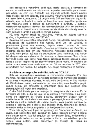 Nos assegura o venerável Beda que, nesta ocasião, o carrasco se
converteu subitamente ao cristianismo e pediu permissão para morrer
por Alban, ou com ele. Obtendo sua segunda petição, foram ambos
decapitados por um soldado, que assumiu voluntariamente o papel de
carrasco. Isto aconteceu no 22 de junho de 287 em Verulam, agora St.
Alban's, em Henfordshire, onde se levantou uma magnífica igreja em
sua memória para o tempo de Constantino o Grande. O edifício,
destruído nas guerras saxonas, foi reconstruído por Offa, rei de Mercia,
e junto dele se levantou um mosteiro, sendo ainda visíveis algumas de
suas ruínas; a igreja é um nobre edifício gótico.
Fé, uma mulher cristã da Aquitânia, França, foi assada sobre a
grelha, e logo decapitada, em 287 d.C.
Quintino era um cristão natural de Roma, mas decidiu empreender a
propagação do Evangelho nas Gálias, com um tal Luciano, e
predicaram juntos em Amiens; depois disso, Luciano foi para
Beaumaris, ode foi martirizado. Quintino permaneceu na Picardia, e
mostrou grande zelo em seu ministério. Arrestado como cristão, foi
estirado com polias até que se deslocaram seus membros; seu corpo
foi desgarrado com chicotes de arames, e derramaram óleo e breu
fervendo sobre sua carne nua; foram aplicadas tochas acesas a seus
lados e axilas; depois de ter sido torturado deste modo, foi enviado de
volta para a masmorra, onde morreu no 31 de outubro de 287 pelas
atrocidades que tinham-lhe infligido. Seu corpo foi lançado ao Somme.
A décima perseguição, sob Diocleciano, 303 d.C.
Sob os imperadores romanos, a comumente chamada Era dos
Mártires, foi ocasionada em parte pelo aumento no número dos cristãos
e por suas crescentes riquezas, e pelo ódio de Galério, o filho adotivo
de Diocleciano, quem, estimulado por sua mãe, uma fanática pagã,
nunca deixou de empurrar o imperador para que iniciasse esta
perseguição até lograr seu propósito.
O dia fatal fixado para o começo da sangrenta obra era o 23 de
fevereiro de 303, o dia em que se celebrava a Terminalia, e no qual,
como se jactavam os cruéis pagãos, esperavam acabar com o
cristianismo. No dia indicado começou a perseguição em Nicomédia, na
manhã da qual o prefeito da cidade acudiu, com grande número de
oficiais e xerifes, até a igreja dos cristãos onde, forçando as portas,
tomaram todos os livros sagrados e os lançaram às chamas.
Toda esta ação teve lugar em presença de Diocleciano e Galério, os
quais, não satisfeitos com queimar os livros, fizeram derruir a igreja
sem deixar rasto. Isto foi seguido por um severo édito, ordenando a
destruição de todas as outras igrejas e livros dos cristãos; pronto
seguiu uma ordem, para proscrever os cristãos de todas as
denominações.
 