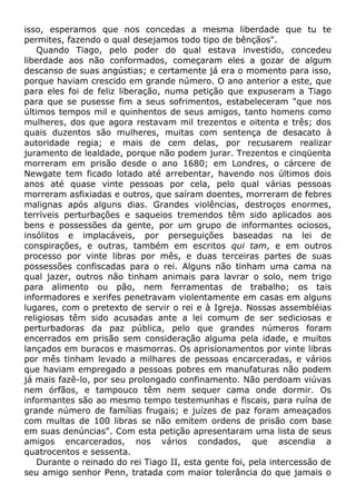 isso, esperamos que nos concedas a mesma liberdade que tu te
permites, fazendo o qual desejamos todo tipo de bênçãos".
Quando Tiago, pelo poder do qual estava investido, concedeu
liberdade aos não conformados, começaram eles a gozar de algum
descanso de suas angústias; e certamente já era o momento para isso,
porque haviam crescido em grande número. O ano anterior a este, que
para eles foi de feliz liberação, numa petição que expuseram a Tiago
para que se pusesse fim a seus sofrimentos, estabeleceram "que nos
últimos tempos mil e quinhentos de seus amigos, tanto homens como
mulheres, dos que agora restavam mil trezentos e oitenta e três; dos
quais duzentos são mulheres, muitas com sentença de desacato à
autoridade regia; e mais de cem delas, por recusarem realizar
juramento de lealdade, porque não podem jurar. Trezentos e cinqüenta
morreram em prisão desde o ano 1680; em Londres, o cárcere de
Newgate tem ficado lotado até arrebentar, havendo nos últimos dois
anos até quase vinte pessoas por cela, pelo qual várias pessoas
morreram asfixiadas e outros, que saíram doentes, morreram de febres
malignas após alguns dias. Grandes violências, destroços enormes,
terríveis perturbações e saqueios tremendos têm sido aplicados aos
bens e possessões da gente, por um grupo de informantes ociosos,
insólitos e implacáveis, por perseguições baseadas na lei de
conspirações, e outras, também em escritos qui tam, e em outros
processo por vinte libras por mês, e duas terceiras partes de suas
possessões confiscadas para o rei. Alguns não tinham uma cama na
qual jazer, outros não tinham animais para lavrar o solo, nem trigo
para alimento ou pão, nem ferramentas de trabalho; os tais
informadores e xerifes penetravam violentamente em casas em alguns
lugares, com o pretexto de servir o rei e à Igreja. Nossas assembléias
religiosas têm sido acusadas ante a lei comum de ser sediciosas e
perturbadoras da paz pública, pelo que grandes números foram
encerrados em prisão sem consideração alguma pela idade, e muitos
lançados em buracos e masmorras. Os aprisionamentos por vinte libras
por mês tinham levado a milhares de pessoas encarceradas, e vários
que haviam empregado a pessoas pobres em manufaturas não podem
já mais fazê-lo, por seu prolongado confinamento. Não perdoam viúvas
nem órfãos, e tampouco têm nem sequer cama onde dormir. Os
informantes são ao mesmo tempo testemunhas e fiscais, para ruína de
grande número de famílias frugais; e juízes de paz foram ameaçados
com multas de 100 libras se não emitem ordens de prisão com base
em suas denúncias". Com esta petição apresentaram uma lista de seus
amigos encarcerados, nos vários condados, que ascendia a
quatrocentos e sessenta.
Durante o reinado do rei Tiago II, esta gente foi, pela intercessão de
seu amigo senhor Penn, tratada com maior tolerância do que jamais o
 