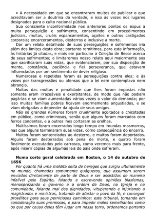 • A necessidade em que se encontraram muitos de publicar o que
acreditavam ser a doutrina da verdade, e isso às vezes nos lugares
designados para o culto nacional público.
Sua consciente inconformidade nos anteriores pontos os expus a
muita perseguição e sofrimento, consentindo em procedimentos
judiciais, multas, cruéis espancamentos, açoites e outros castigados
corporais; encarceramentos, desterros e inclusive a morte.
Dar um relato detalhado de suas perseguições e sofrimentos iria
além dos limites desta obra; portanto remitimos, para esta informação,
às histórias já citadas, e mais em particular à Coleção de Besse acerca
de seus sofrimentos; e limitaremos nosso relato aqui maiormente aos
que sacrificaram suas vidas, que evidenciaram, por sua disposição de
mente, constância, paciência e fiel perseverança, que estavam
influenciados por um sentimento de dever religioso.
Numerosas e repetidas foram as perseguições contra eles; e às
vezes por transgressões ou ofensas que a lei nem contemplava nem
abrangia.
Muitas das multas e penalidade que lhes foram impostas não
somente eram irrazoáveis e exorbitantes, de modo que não podiam
pagá-las e se viam aumentadas várias vezes o valor da demanda; por
isso muitas famílias pobres ficavam enormemente angustiadas, e se
viam obrigadas a depender da ajuda de seus amigos.
Não só grandes números foram cruelmente açoitados a chicotadas
em público, como criminosos, senão que alguns foram marcados com
ferros candentes, e a outros lhes cortaram as orelhas.
Muitíssimos foram encerrados longo tempo em imundas masmorras,
nas que alguns terminaram suas vidas, como conseqüência do encerro.
Muitos foram sentenciados ao desterro, e muitos foram deportados.
Alguns foram desterrados sob pena de morte, e quatro foram
finalmente executados pelo carrasco, como veremos mais para frente,
após inserir cópias de algumas leis do país onde sofreram.
Numa corte geral celebrada em Boston, o 14 de outubro de
1656
Por quanto há uma maldita seita de hereges que surgiu ultimamente
no mundo, chamados comumente quáqueros, que assumem serem
enviados diretamente de parte de Deus e ser assistidos de maneira
infalível pelo Espírito, falando e escrevendo opiniões blasfemas,
menosprezando o governo e a ordem de Deus, na Igreja e na
comunidade, falando mal das dignidades, vituperando e injuriando a
magistrados e ministros, tratando de afastar o povo da fé, e conseguir
prosélitos para seus perniciosos caminhos: este tribunal, tomando em
consideração suas premissas, e para impedir males semelhantes como
os que por causa deles têm lugar em nossa terra, ordenamos portanto
 