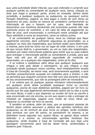 que, pela autoridade deste tribunal, que seja ordenado e cumprido que
qualquer patrão ou comandante de qualquer nave, barca, chalupa ou
bote que traga a qualquer porto, arroio ou enseada, dentro desta
jurisdição, a qualquer quáquero ou quáqueros, ou quaisquer outros
hereges blasfemos, pagará, ou fará pagar a multa de cem libras ao
tesoureiro do país, exceto se carecia de verdadeiro conhecimento ou
informação de que o fossem; em tal caso, tem liberdade de
demonstrar sua inocência declarando sob juramento quando não haja
suficiente prova do contrário; e em caso de falta de pagamento ou
falta de aval, será encarcerado, e continuará nesta condição até que
fique satisfeita a suma ao tesoureiro, como se indicou acima.
E ao comandante de qualquer barca, nave ou chalupa que fique
legalmente convicto, dará suficiente segurança ao governador, ou a
qualquer ou mais dos magistrados, que tenham poder para determinar
a mesma, para levá-los outra vez ao lugar de onde vieram; e em caso
de que recuse fazê-lo, o governador, ou um ou mais dos magistrados,
recebem por estes instrumento poderes para emitir sua ou suas ordens
para entregar o mencionado patrão ou comandante à prisão, para que
fique nela até que dê suficiente seguridade do conteúdo ao
governador, ou a qualquer dos magistrados, como já foi dito.
E se ordena e estabelece além disso que qualquer quáquero que
chegue a este país desde o estrangeiro, ou que chegue a esta
jurisdição desde quaisquer zonas vizinhas, será imediatamente levado
à Casa de Correição; ao entrar nela, será severamente açoitado, e será
mantido constantemente ocupado em trabalhos para o diretor, e não
se permitirá que ninguém converse nem fale com eles durante o tempo
de seu encarceramento, que não se prolongará além do necessário.
E se ordena que se qualquer pessoa introduzir intencionadamente
em qualquer porto desta jurisdição quaisquer livros ou escritos
quáqueros, acerca de suas diabólicas opiniões, pagará por tal livro ou
escrito que lhe seja legalmente demonstrado contra ele ou eles a suma
de cinco libras; e todo o que dispersar ou ocultar tal livro ou escrito e
seja encontrado com ele encima, ou em sua casam e não o entregar de
imediato ao magistrado, pagará uma multa de cinco libras por
dispersar ou esconder tal livro ou escrito.
E também se ordena, além do mais, que se quaisquer pessoas de
dentro desta colônia assumem a defesa das opiniões heréticas dos
quáqueros, ou de nenhum de seus livros ou artigos, serão multados
pela primeira vez com 40 xelins; se persistirem no mesmo, e as
defendem numa segunda vez, quatro libras; se apesar disso voltam
defender e a manter as mencionadas opiniões heréticas dos
quáqueros, serão levados à Casa de Correição até que haja uma
passagem conveniente para tirá-los desta terra, sentenciados a
desterro pelo Tribunal.
 