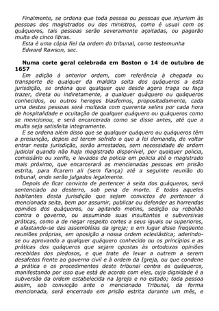 Finalmente, se ordena que toda pessoa ou pessoas que injuriem às
pessoas dos magistrados ou dos ministros, como é usual com os
quáqueros, tais pessoas serão severamente açoitadas, ou pagarão
multa de cinco libras.
Esta é uma cópia fiel da ordem do tribunal, como testemunha
Edward Rawson, sec.
Numa corte geral celebrada em Boston o 14 de outubro de
1657
Em adição à anterior ordem, com referência à chegada ou
transporte de qualquer da maldita seita dos quáqueros a esta
jurisdição, se ordena que qualquer que desde agora traga ou faça
trazer, direta ou indiretamente, a qualquer quáquero ou quáqueros
conhecidos, ou outros hereges blasfemos, propositadamente, cada
uma destas pessoas será multada com quarenta xelins por cada hora
de hospitalidade e ocultação de qualquer quáquero ou quáqueros como
se mencionou, e será encarcerada como se disse antes, até que a
multa seja satisfeita integramente.
E se ordena além disso que se qualquer quáquero ou quáqueros têm
a presunção, depois ed terem sofrido o que a lei demanda, de voltar
entrar nesta jurisdição, serão arrestados, sem necessidade de ordem
judicial quando não haja magistrado disponível, por qualquer policia,
comissário ou xerife, e levados de policia em policia até o magistrado
mais próximo, que encarcerará as mencionadas pessoas em prisão
estrita, para ficarem ali (sem fiança) até a seguinte reunião do
tribunal, onde serão julgados legalmente.
Depois de ficar convicto de pertencer à seita dos quáqueros, será
sentenciado ao desterro, sob pena de morte. E todos aqueles
habitantes desta jurisdição que sejam convictos de pertencer à
mencionada seita, bem por assumir, publicar ou defender as horrendas
opiniões dos quáqueros, ou agitando motins, sedição ou rebelião
contra o governo, ou assumindo suas insultantes e subversivas
práticas, como a de negar respeito cortes a seus iguais ou superiores,
e afastando-se das assembléias da igreja; e em lugar disso freqüente
reuniões próprias, em oposição a nossa ordem eclesiástica; aderindo-
se ou aprovando a qualquer quáquero conhecido ou os princípios e as
práticas dos quáqueros que sejam opostas às ortodoxas opiniões
recebidas dos piedosos, e que trate de levar a outrem a serem
desafetos frente ao governo civil e à ordem da Igreja, ou que condene
a prática e os procedimentos deste tribunal contra os quáqueros,
manifestando por isso que está de acordo com eles, cujo dignidade é a
subversão da ordem estabelecida na Igreja e no estado; toda pessoa
assim, sob convicção ante o mencionado Tribunal, da forma
mencionada, será encerrada em prisão estrita durante um mês, e
 