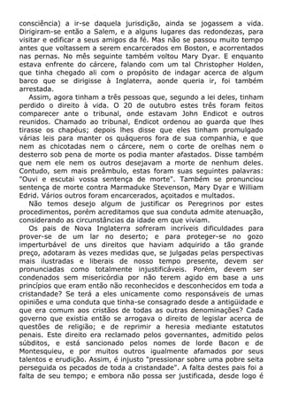 consciência) a ir-se daquela jurisdição, ainda se jogassem a vida.
Dirigiram-se então a Salem, e a alguns lugares das redondezas, para
visitar e edificar a seus amigos da fé. Mas não se passou muito tempo
antes que voltassem a serem encarcerados em Boston, e acorrentados
nas pernas. No mês seguinte também voltou Mary Dyar. E enquanto
estava enfrente do cárcere, falando com um tal Christopher Holden,
que tinha chegado ali com o propósito de indagar acerca de algum
barco que se dirigisse à Inglaterra, aonde queria ir, foi também
arrestada.
Assim, agora tinham a três pessoas que, segundo a lei deles, tinham
perdido o direito à vida. O 20 de outubro estes três foram feitos
comparecer ante o tribunal, onde estavam John Endicot e outros
reunidos. Chamado ao tribunal, Endicot ordenou ao guarda que lhes
tirasse os chapéus; depois lhes disse que eles tinham promulgado
várias leis para manter os quáqueros fora de sua companhia, e que
nem as chicotadas nem o cárcere, nem o corte de orelhas nem o
desterro sob pena de morte os podia manter afastados. Disse também
que nem ele nem os outros desejavam a morte de nenhum deles.
Contudo, sem mais preâmbulo, estas foram suas seguintes palavras:
"Ouvi e escutai vossa sentença de morte". Também se pronunciou
sentença de morte contra Marmaduke Stevenson, Mary Dyar e William
Edrid. Vários outros foram encarcerados, açoitados e multados.
Não temos desejo algum de justificar os Peregrinos por estes
procedimentos, porém acreditamos que sua conduta admite atenuação,
considerando as circunstâncias da idade em que viviam.
Os pais de Nova Inglaterra sofreram incríveis dificuldades para
prover-se de um lar no deserto; e para proteger-se no gozo
imperturbável de uns direitos que haviam adquirido a tão grande
preço, adotaram às vezes medidas que, se julgadas pelas perspectivas
mais ilustradas e liberais de nosso tempo presente, devem ser
pronunciadas como totalmente injustificáveis. Porém, devem ser
condenados sem misericórdia por não terem agido em base a uns
princípios que eram então não reconhecidos e desconhecidos em toda a
cristandade? Se terá a eles unicamente como responsáveis de umas
opiniões e uma conduta que tinha-se consagrado desde a antigüidade e
que era comum aos cristãos de todas as outras denominações? Cada
governo que existia então se arrogava o direito de legislar acerca de
questões de religião; e de reprimir a heresia mediante estatutos
penais. Este direito era reclamado pelos governantes, admitido pelos
súbditos, e está sancionado pelos nomes de lorde Bacon e de
Montesquieu, e por muitos outros igualmente afamados por seus
talentos e erudição. Assim, é injusto "pressionar sobre uma pobre seita
perseguida os pecados de toda a cristandade". A falta destes pais foi a
falta de seu tempo; e embora não possa ser justificada, desde logo é
 