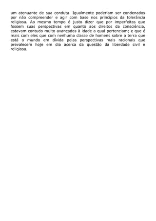um atenuante de sua conduta. Igualmente poderiam ser condenados
por não compreender e agir com base nos princípios da tolerância
religiosa. Ao mesmo tempo é justo dizer que por imperfeitas que
fossem suas perspectivas em quanto aos direitos da consciência,
estavam contudo muito avançados à idade a qual pertenciam; e que é
mais com eles que com nenhuma classe de homens sobre a terra que
está o mundo em dívida pelas perspectivas mais racionais que
prevalecem hoje em dia acerca da questão da liberdade civil e
religiosa.
 