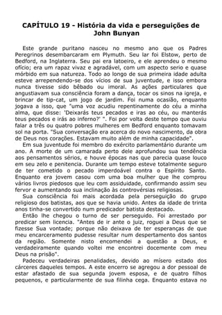 CAPÍTULO 19 - História da vida e perseguições de
John Bunyan
Este grande puritano nasceu no mesmo ano que os Padres
Peregrinos desembarcaram em Plymuth. Seu lar foi Elstow, perto de
Bedford, na Inglaterra. Seu pai era latoeiro, e ele aprendeu o mesmo
ofício; era um rapaz vivaz e agradável, com um aspecto serio e quase
mórbido em sua natureza. Todo ao longo de sua primeira idade adulta
esteve arrependendo-se dos vícios de sua juventude, e isso embora
nunca tivesse sido bêbado ou imoral. As ações particulares que
angustiavam sua consciência foram a dança, tocar os sinos na igreja, e
brincar de tip-cat, um jogo de jardim. Foi numa ocasião, enquanto
jogava a isso, que "uma voz acudiu repentinamente do céu a minha
alma, que disse: 'Deixarás teus pecados e iras ao céu, ou manterás
teus pecados e irás ao inferno?' ". Foi por volta deste tempo que ouviu
falar a três ou quatro pobres mulheres em Bedford enquanto tomavam
sol na porta. "Sua conversação era acerca do novo nascimento, da obra
de Deus nos corações. Estavam muito além de minha capacidade".
Em sua juventude foi membro do exército parlamentário durante um
ano. A morte de um camarada perto dele aprofundou sua tendência
aos pensamentos sérios, e houve épocas nas que parecia quase louco
em seu zelo e penitencia. Durante um tempo esteve totalmente seguro
de ter cometido o pecado imperdoável contra o Espírito Santo.
Enquanto era jovem casou com uma boa mulher que lhe comprou
vários livros piedosos que leu com assiduidade, confirmando assim seu
fervor e aumentando sua inclinação às controvérsias religiosas.
Sua consciência foi mais acordada pela perseguição do grupo
religioso dos batistas, aos que se havia unido. Antes da idade de trinta
anos tinha-se convertido num predicador batista destacado.
Então lhe chegou o turno de ser perseguido. Foi arrestado por
predicar sem licencia. "Antes de ir ante o juiz, roguei a Deus que se
fizesse Sua vontade; porque não deixava de ter esperanças de que
meu encarceramento pudesse resultar num despertamento dos santos
da região. Somente nisto encomendei a questão a Deus, e
verdadeiramente quando voltei me encontrei docemente com meu
Deus na prisão".
Padeceu verdadeiras penalidades, devido ao mísero estado dos
cárceres daqueles tempos. A este encerro se agregou a dor pessoal de
estar afastado de sua segunda jovem esposa, e de quatro filhos
pequenos, e particularmente de sua filinha cega. Enquanto estava no
 